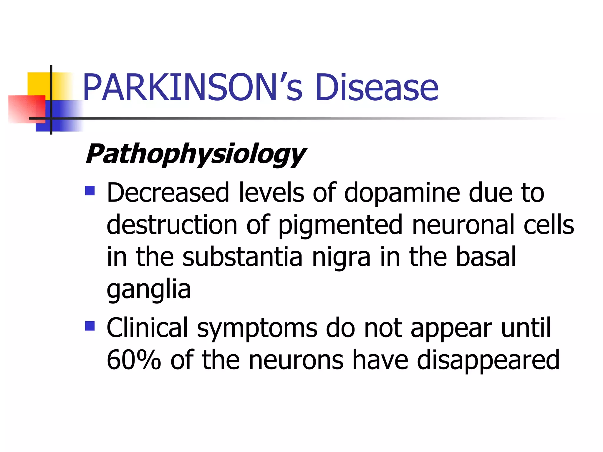 PARKINSON’s Disease Pathophysiology Decreased levels of dopamine due to destruction of pigmented neuronal cells in the substantia nigra in the basal ganglia Clinical symptoms do not appear until 60% of the neurons have disappeared 