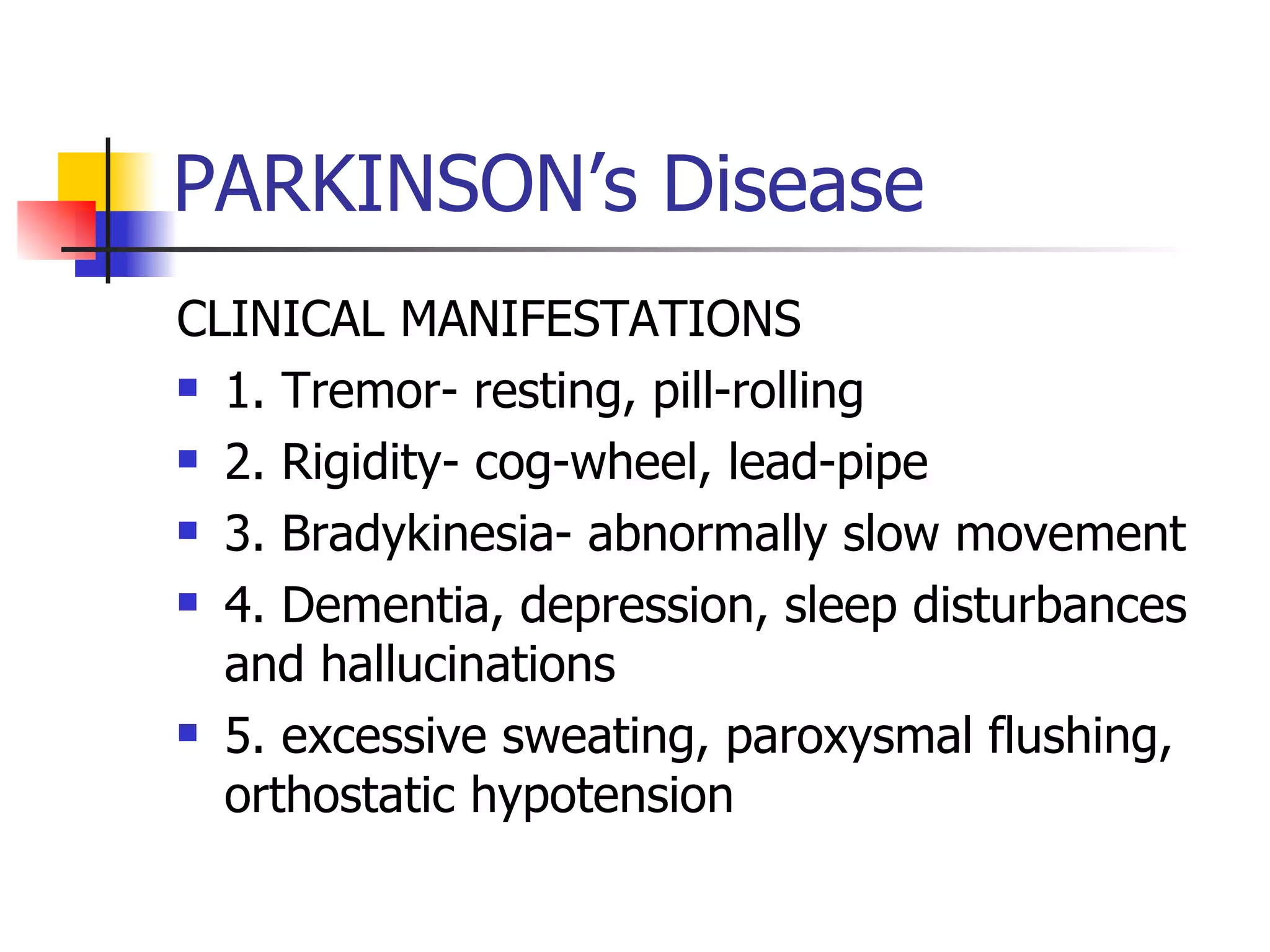 PARKINSON’s Disease CLINICAL MANIFESTATIONS 1. Tremor- resting, pill-rolling 2. Rigidity- cog-wheel, lead-pipe 3. Bradykinesia- abnormally slow movement 4. Dementia, depression, sleep disturbances and hallucinations 5. excessive sweating, paroxysmal flushing, orthostatic hypotension 