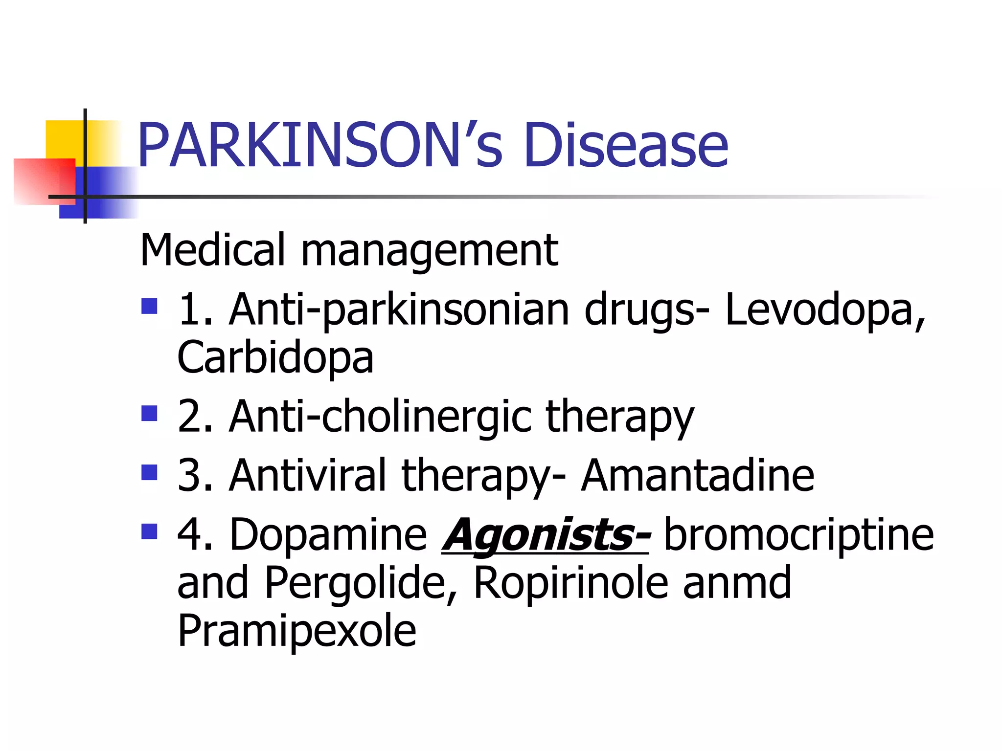 PARKINSON’s Disease Medical management 1. Anti-parkinsonian drugs- Levodopa, Carbidopa 2. Anti-cholinergic therapy 3. Antiviral therapy- Amantadine 4. Dopamine  Agonists-  bromocriptine and Pergolide, Ropirinole anmd Pramipexole 