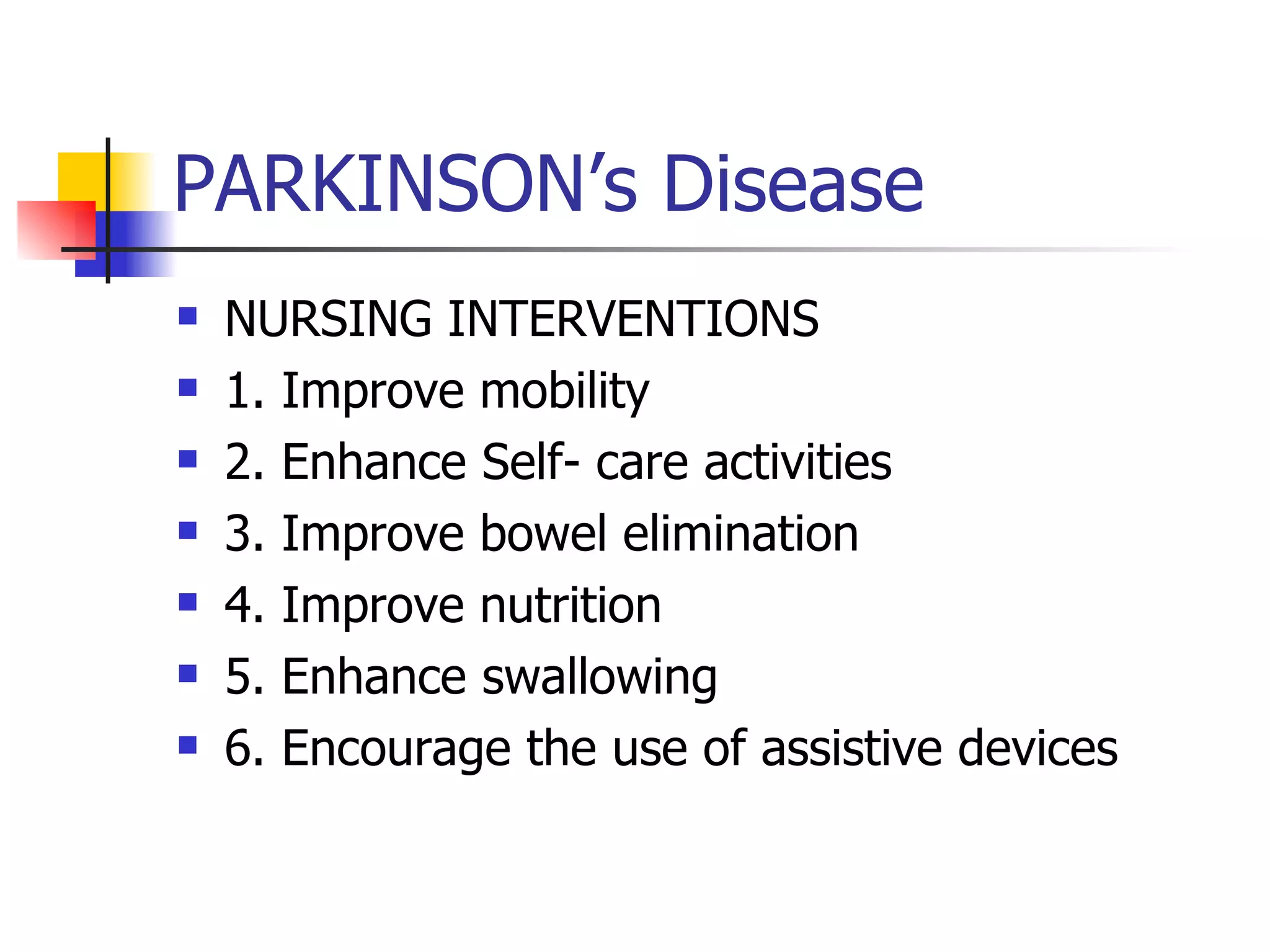 PARKINSON’s Disease NURSING INTERVENTIONS 1. Improve mobility 2. Enhance Self- care activities 3. Improve bowel elimination 4. Improve nutrition 5. Enhance swallowing 6. Encourage the use of assistive devices 