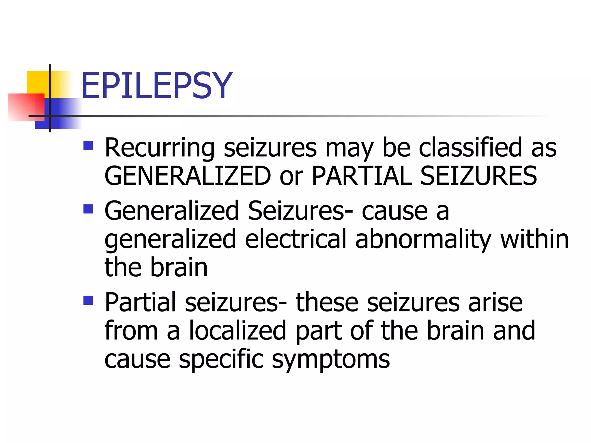 EPILEPSY Recurring seizures may be classified as GENERALIZED or PARTIAL SEIZURES Generalized Seizures- cause a generalized electrical abnormality within the brain Partial seizures- these seizures arise from a localized part of the brain and cause specific symptoms 