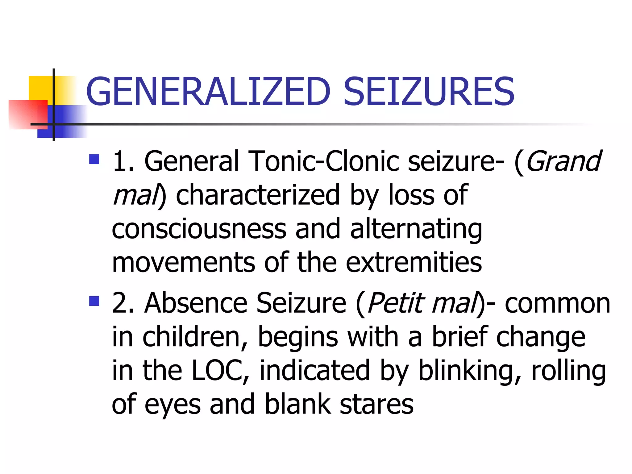 GENERALIZED SEIZURES 1. General Tonic-Clonic seizure- ( Grand mal ) characterized by loss of consciousness and alternating movements of the extremities  2. Absence Seizure ( Petit mal )- common in children, begins with a brief change in the LOC, indicated by blinking, rolling of eyes and blank stares 