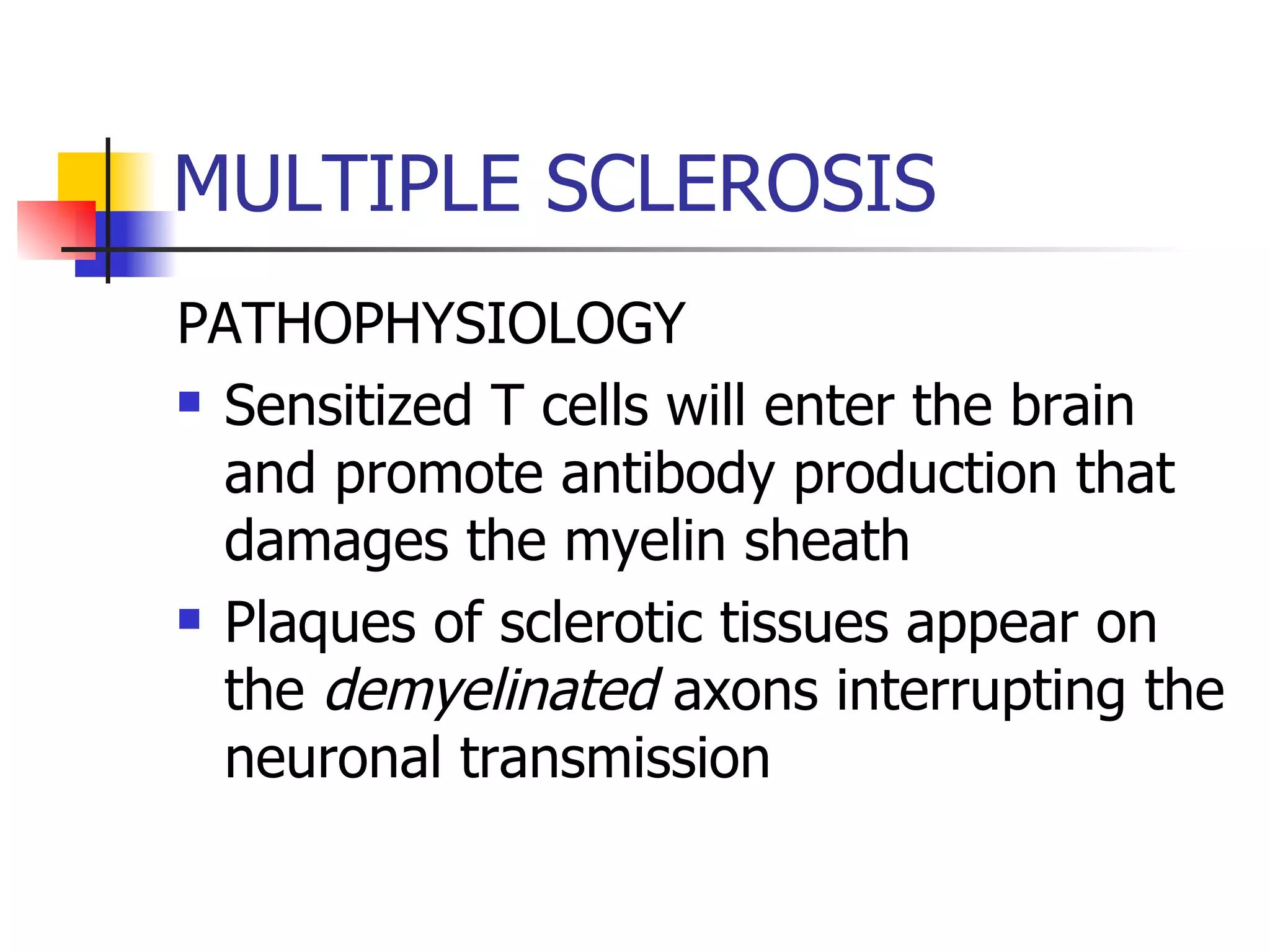 MULTIPLE SCLEROSIS PATHOPHYSIOLOGY Sensitized T cells will enter the brain and promote antibody production that damages the myelin sheath Plaques of sclerotic tissues appear on the  demyelinated  axons interrupting the neuronal transmission 