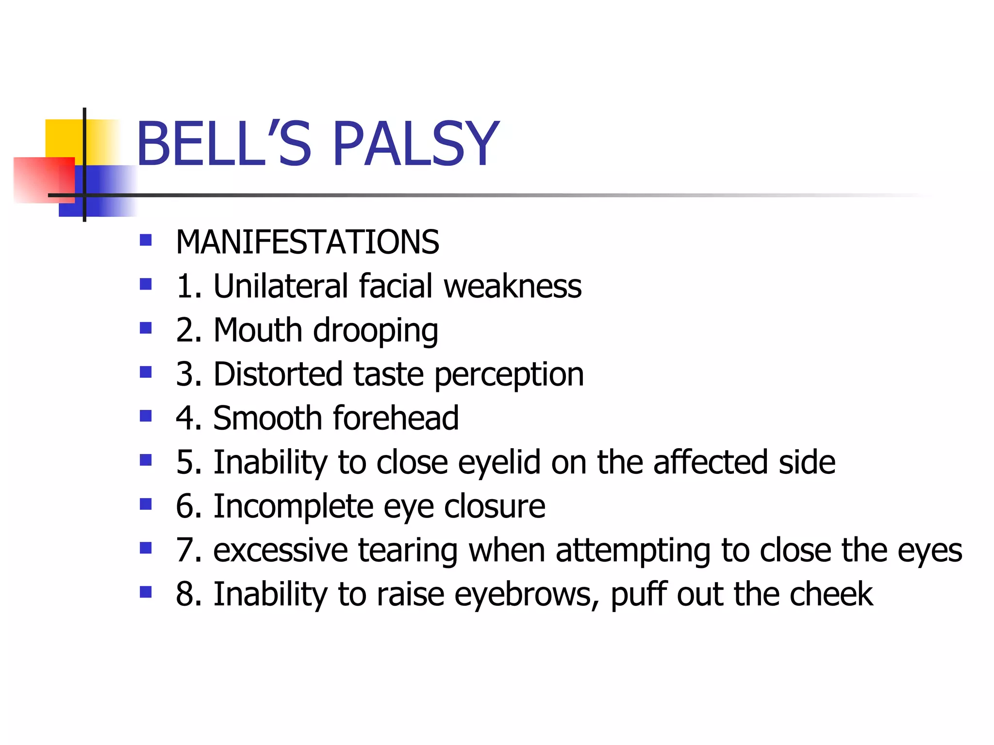 BELL’S PALSY MANIFESTATIONS 1. Unilateral facial weakness 2. Mouth drooping 3. Distorted taste perception 4. Smooth forehead 5. Inability to close eyelid on the affected side 6. Incomplete eye closure 7. excessive tearing when attempting to close the eyes 8. Inability to raise eyebrows, puff out the cheek 