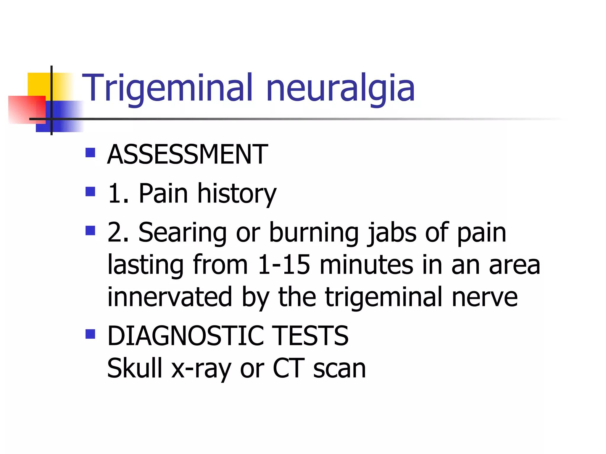 Trigeminal neuralgia ASSESSMENT 1. Pain history 2. Searing or burning jabs of pain lasting from 1-15 minutes in an area innervated by the trigeminal nerve DIAGNOSTIC TESTS Skull x-ray or CT scan 