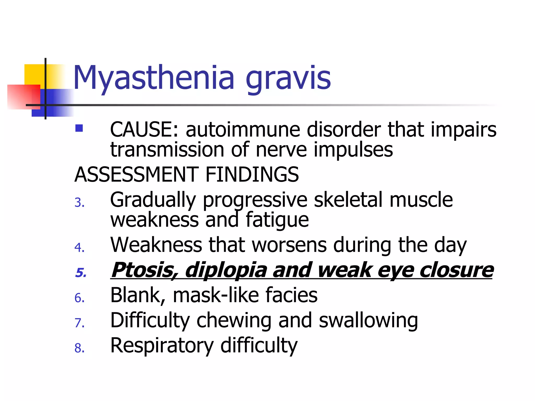 Myasthenia gravis CAUSE: autoimmune disorder that impairs transmission of nerve impulses ASSESSMENT FINDINGS Gradually progressive skeletal muscle weakness and fatigue Weakness that worsens during the day Ptosis, diplopia and weak eye closure Blank, mask-like facies Difficulty chewing and swallowing Respiratory difficulty 