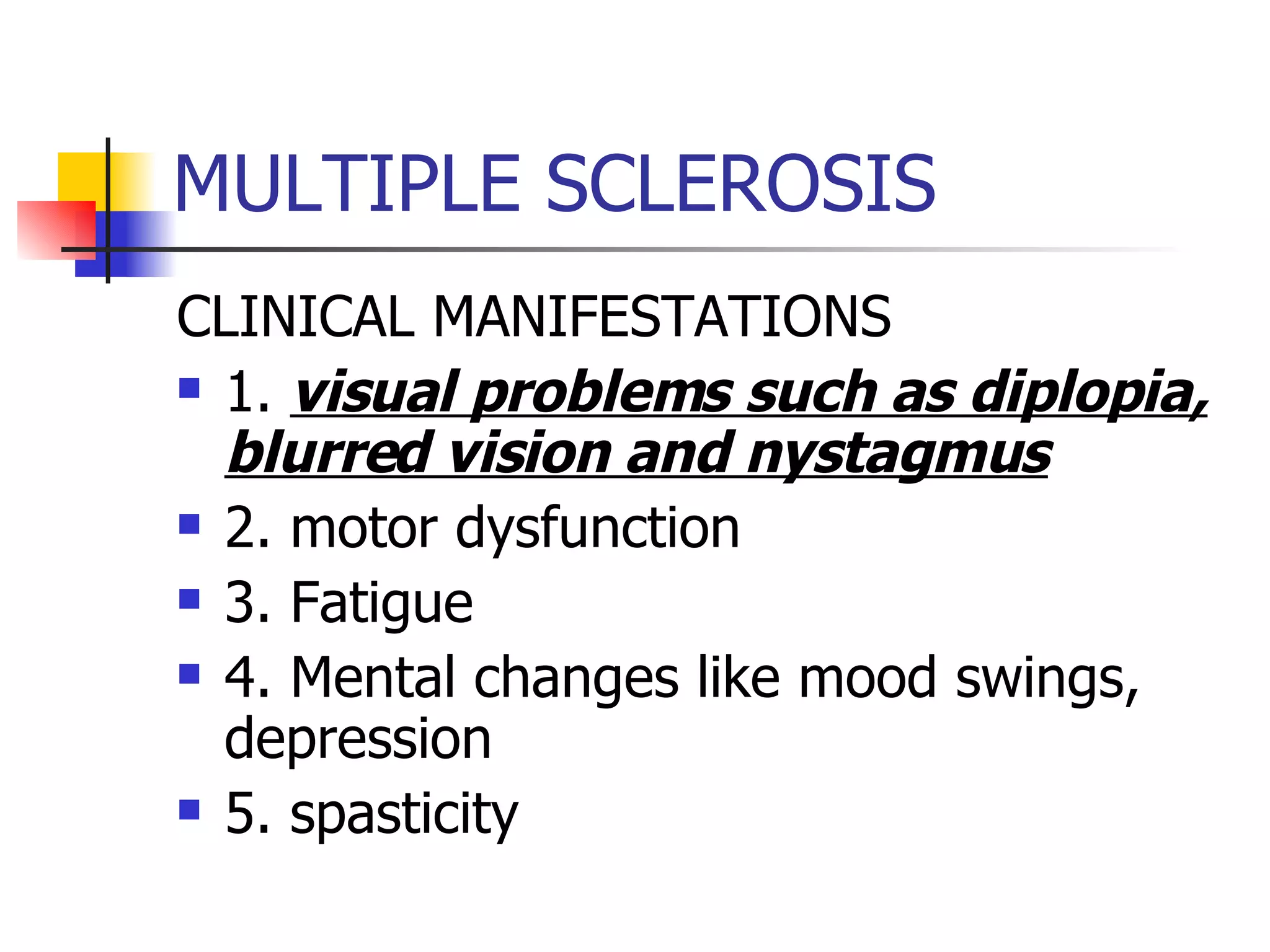 MULTIPLE SCLEROSIS CLINICAL MANIFESTATIONS 1.  visual problems such as diplopia, blurred vision and nystagmus 2. motor dysfunction 3. Fatigue 4. Mental changes like mood swings, depression 5. spasticity 
