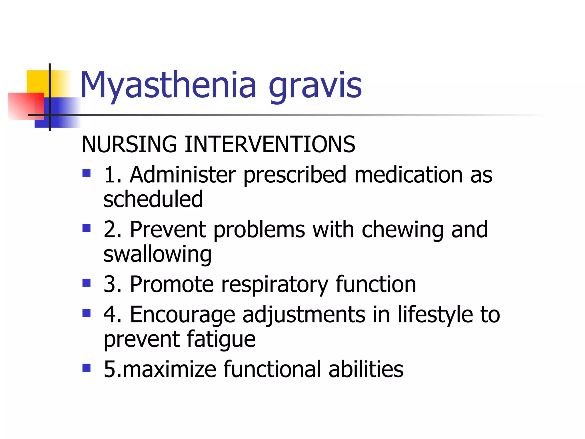 Myasthenia gravis NURSING INTERVENTIONS 1. Administer prescribed medication as scheduled 2. Prevent problems with chewing and swallowing 3. Promote respiratory function 4. Encourage adjustments in lifestyle to prevent fatigue 5.maximize functional abilities 