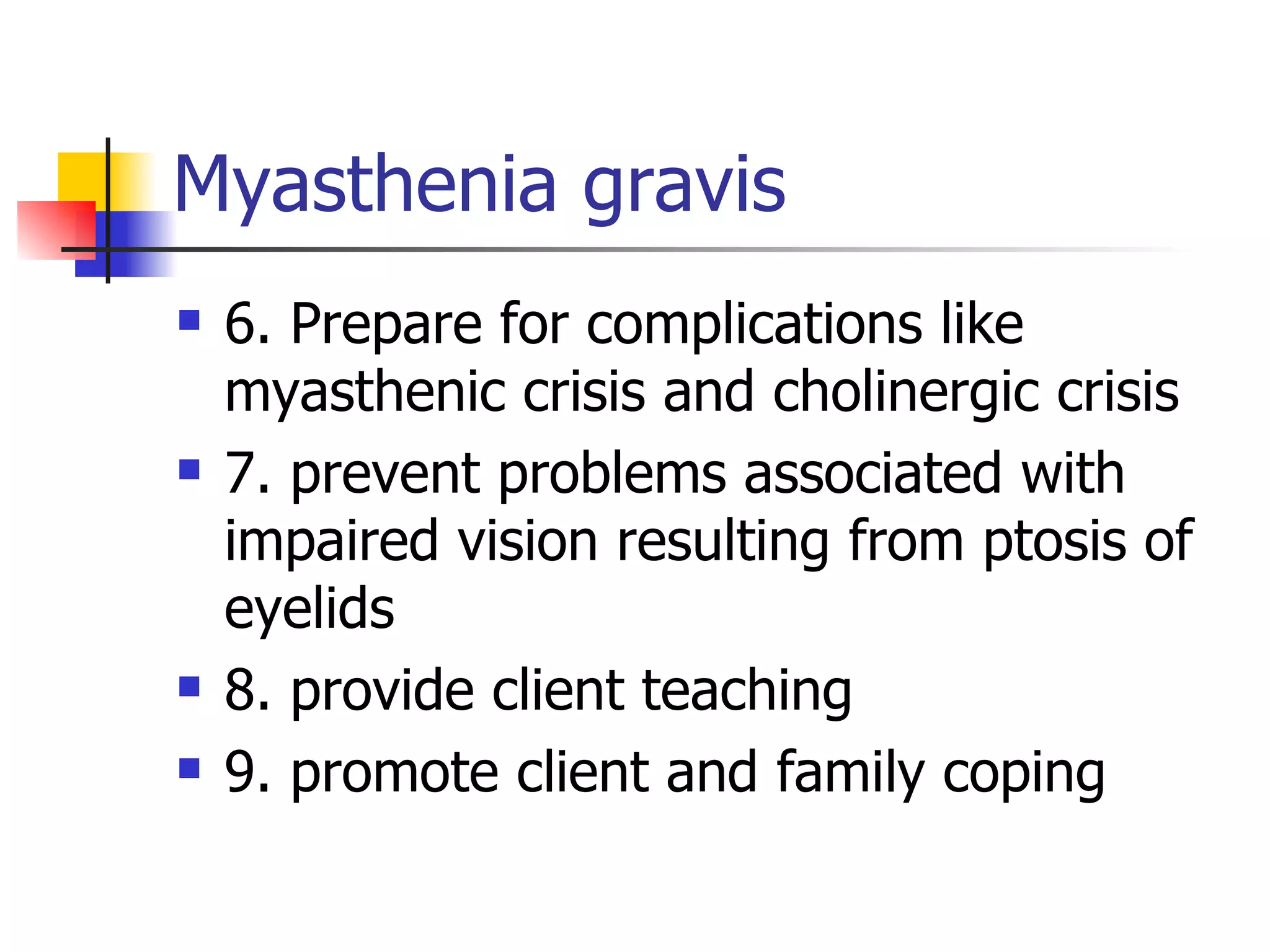 Myasthenia gravis 6. Prepare for complications like myasthenic crisis and cholinergic crisis 7. prevent problems associated with impaired vision resulting from ptosis of eyelids 8. provide client teaching 9. promote client and family coping 