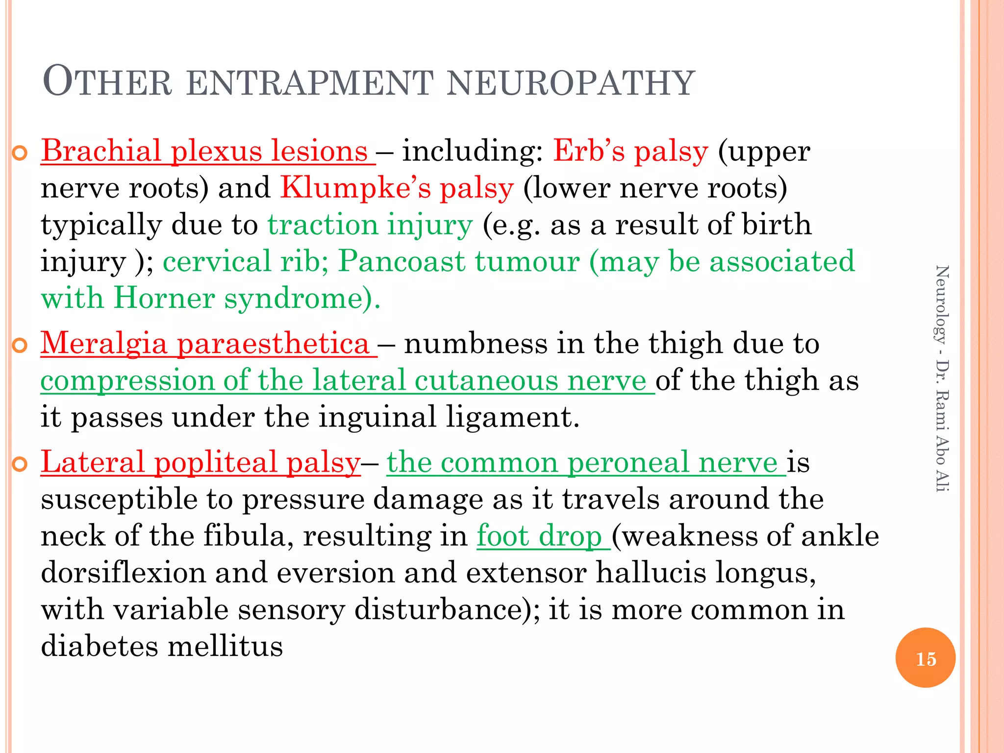 OTHER ENTRAPMENT NEUROPATHY
 Brachial plexus lesions – including: Erb’s palsy (upper
nerve roots) and Klumpke’s palsy (lower nerve roots)
typically due to traction injury (e.g. as a result of birth
injury ); cervical rib; Pancoast tumour (may be associated
with Horner syndrome).
 Meralgia paraesthetica – numbness in the thigh due to
compression of the lateral cutaneous nerve of the thigh as
it passes under the inguinal ligament.
 Lateral popliteal palsy– the common peroneal nerve is
susceptible to pressure damage as it travels around the
neck of the fibula, resulting in foot drop (weakness of ankle
dorsiflexion and eversion and extensor hallucis longus,
with variable sensory disturbance); it is more common in
diabetes mellitus 15
Neurology
-
Dr.
Rami
Abo
Ali
 