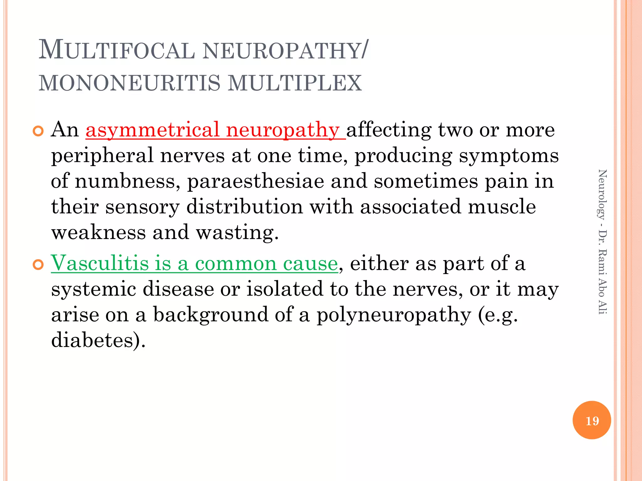 MULTIFOCAL NEUROPATHY/
MONONEURITIS MULTIPLEX
 An asymmetrical neuropathy affecting two or more
peripheral nerves at one time, producing symptoms
of numbness, paraesthesiae and sometimes pain in
their sensory distribution with associated muscle
weakness and wasting.
 Vasculitis is a common cause, either as part of a
systemic disease or isolated to the nerves, or it may
arise on a background of a polyneuropathy (e.g.
diabetes).
19
Neurology
-
Dr.
Rami
Abo
Ali
 