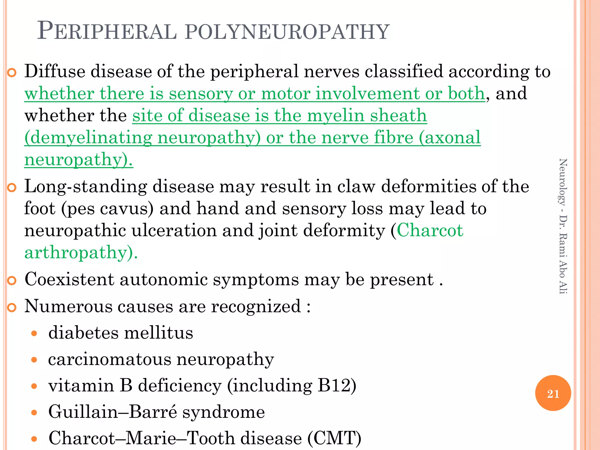PERIPHERAL POLYNEUROPATHY
 Diffuse disease of the peripheral nerves classified according to
whether there is sensory or motor involvement or both, and
whether the site of disease is the myelin sheath
(demyelinating neuropathy) or the nerve fibre (axonal
neuropathy).
 Long-standing disease may result in claw deformities of the
foot (pes cavus) and hand and sensory loss may lead to
neuropathic ulceration and joint deformity (Charcot
arthropathy).
 Coexistent autonomic symptoms may be present .
 Numerous causes are recognized :
 diabetes mellitus
 carcinomatous neuropathy
 vitamin B deficiency (including B12)
 Guillain–Barré syndrome
 Charcot–Marie–Tooth disease (CMT)
21
Neurology
-
Dr.
Rami
Abo
Ali
 
