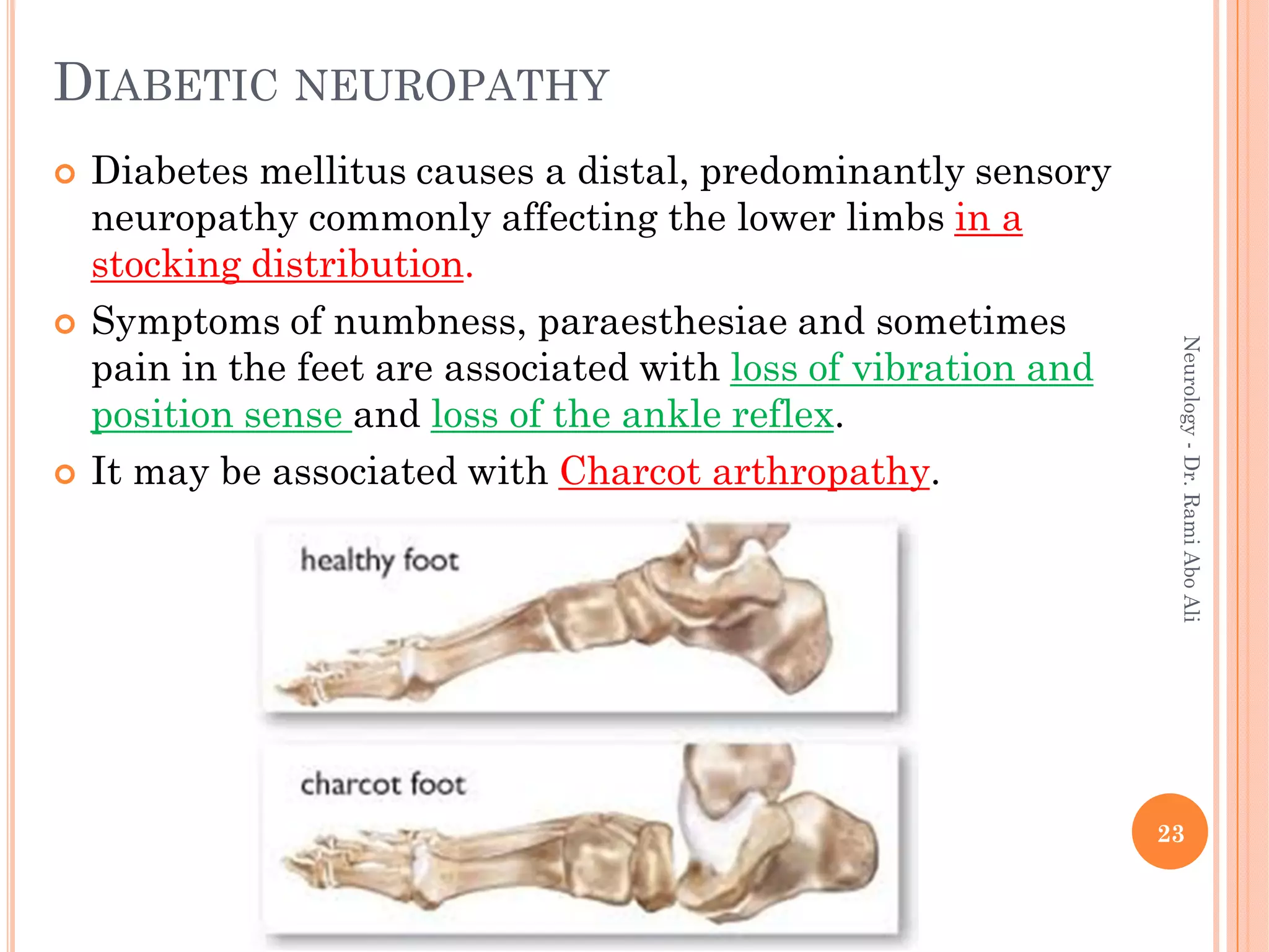DIABETIC NEUROPATHY
 Diabetes mellitus causes a distal, predominantly sensory
neuropathy commonly affecting the lower limbs in a
stocking distribution.
 Symptoms of numbness, paraesthesiae and sometimes
pain in the feet are associated with loss of vibration and
position sense and loss of the ankle reflex.
 It may be associated with Charcot arthropathy.
23
Neurology
-
Dr.
Rami
Abo
Ali
 