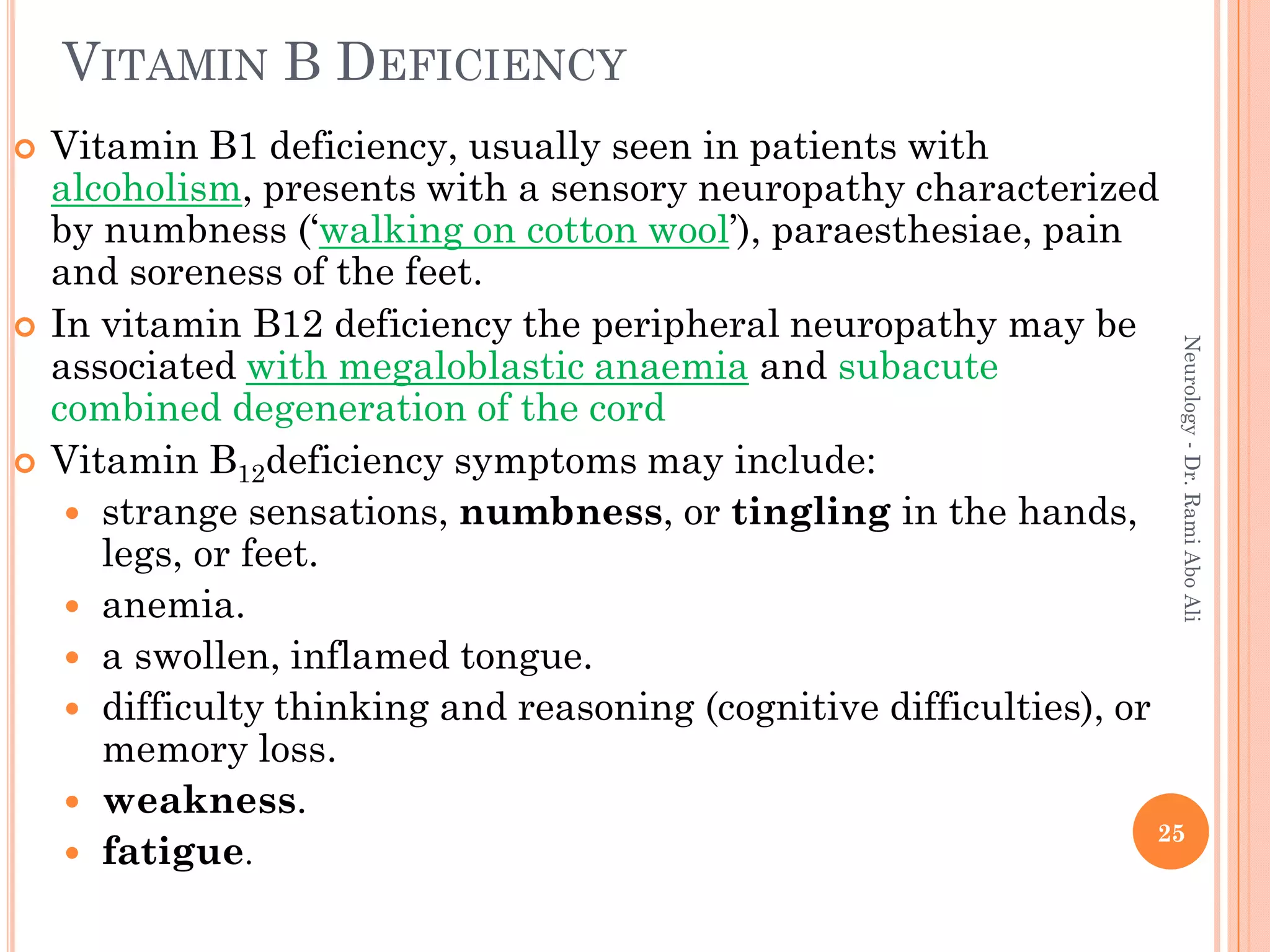 VITAMIN B DEFICIENCY
 Vitamin B1 deficiency, usually seen in patients with
alcoholism, presents with a sensory neuropathy characterized
by numbness (‘walking on cotton wool’), paraesthesiae, pain
and soreness of the feet.
 In vitamin B12 deficiency the peripheral neuropathy may be
associated with megaloblastic anaemia and subacute
combined degeneration of the cord
 Vitamin B12deficiency symptoms may include:
 strange sensations, numbness, or tingling in the hands,
legs, or feet.
 anemia.
 a swollen, inflamed tongue.
 difficulty thinking and reasoning (cognitive difficulties), or
memory loss.
 weakness.
 fatigue.
25
Neurology
-
Dr.
Rami
Abo
Ali
 