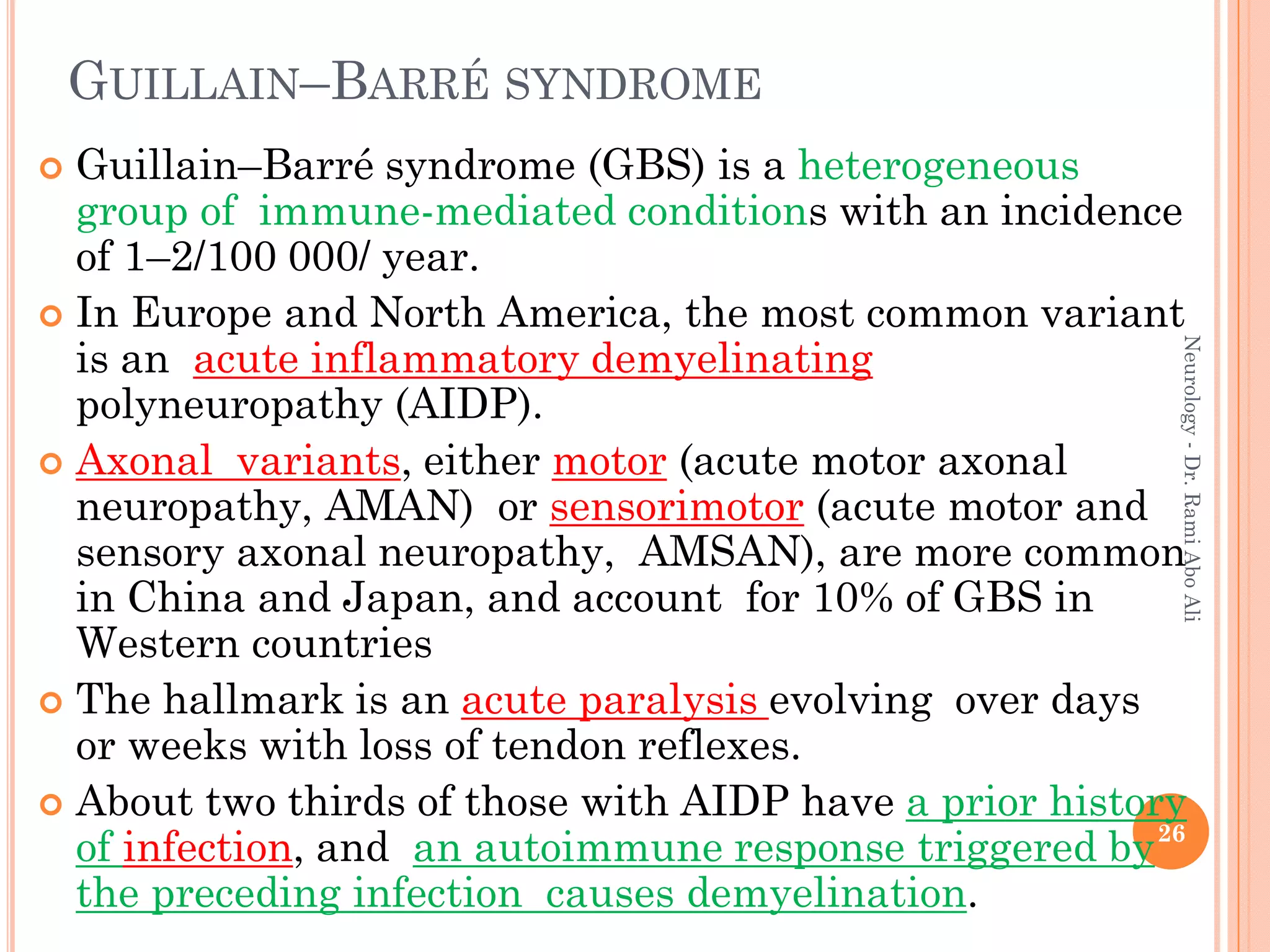 GUILLAIN–BARRÉ SYNDROME
 Guillain–Barré syndrome (GBS) is a heterogeneous
group of immune-mediated conditions with an incidence
of 1–2/100 000/ year.
 In Europe and North America, the most common variant
is an acute inflammatory demyelinating
polyneuropathy (AIDP).
 Axonal variants, either motor (acute motor axonal
neuropathy, AMAN) or sensorimotor (acute motor and
sensory axonal neuropathy, AMSAN), are more common
in China and Japan, and account for 10% of GBS in
Western countries
 The hallmark is an acute paralysis evolving over days
or weeks with loss of tendon reflexes.
 About two thirds of those with AIDP have a prior history
of infection, and an autoimmune response triggered by
the preceding infection causes demyelination.
26
Neurology
-
Dr.
Rami
Abo
Ali
 