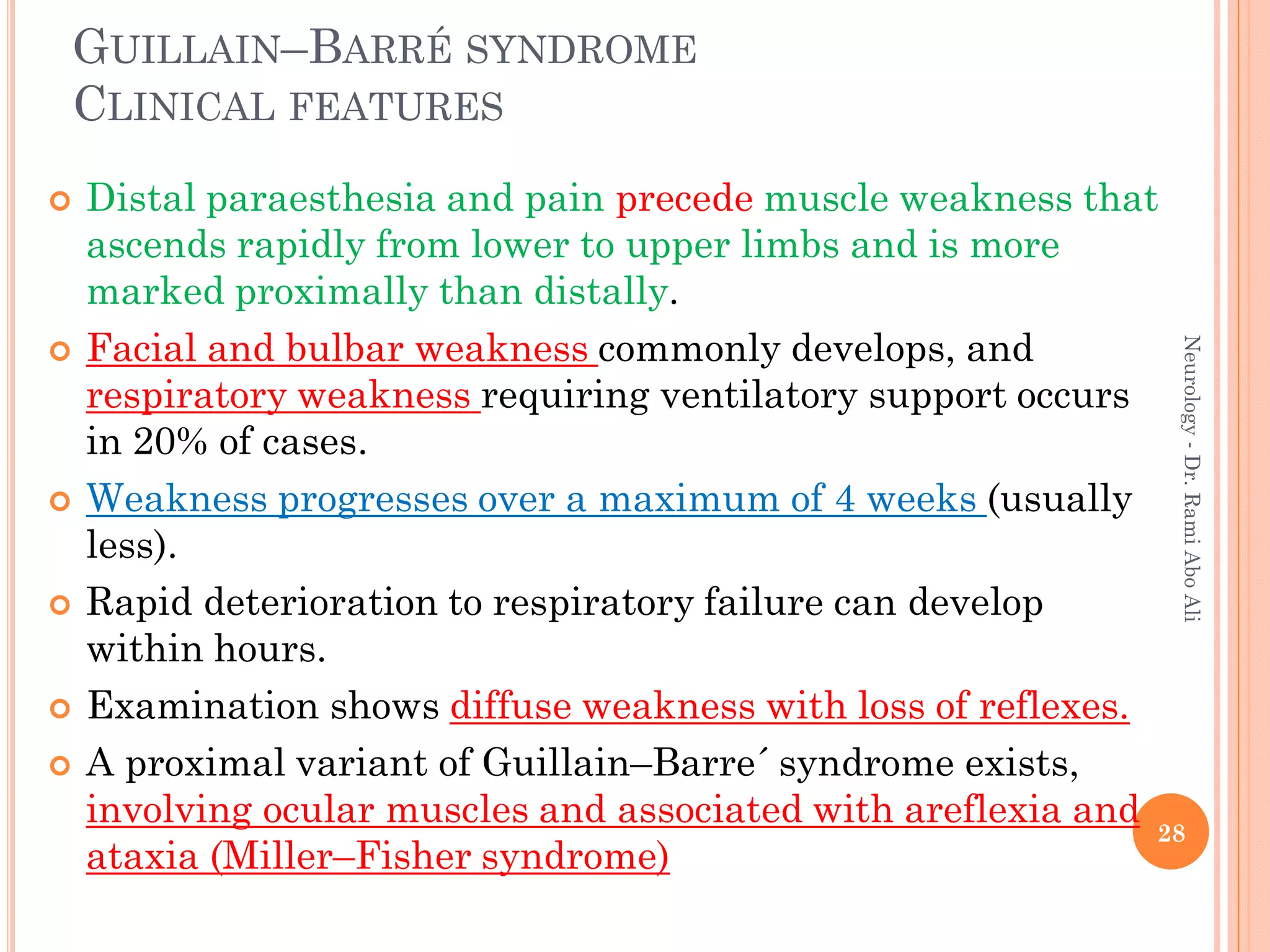 GUILLAIN–BARRÉ SYNDROME
CLINICAL FEATURES
 Distal paraesthesia and pain precede muscle weakness that
ascends rapidly from lower to upper limbs and is more
marked proximally than distally.
 Facial and bulbar weakness commonly develops, and
respiratory weakness requiring ventilatory support occurs
in 20% of cases.
 Weakness progresses over a maximum of 4 weeks (usually
less).
 Rapid deterioration to respiratory failure can develop
within hours.
 Examination shows diffuse weakness with loss of reflexes.
 A proximal variant of Guillain–Barre´ syndrome exists,
involving ocular muscles and associated with areflexia and
ataxia (Miller–Fisher syndrome)
28
Neurology
-
Dr.
Rami
Abo
Ali
 