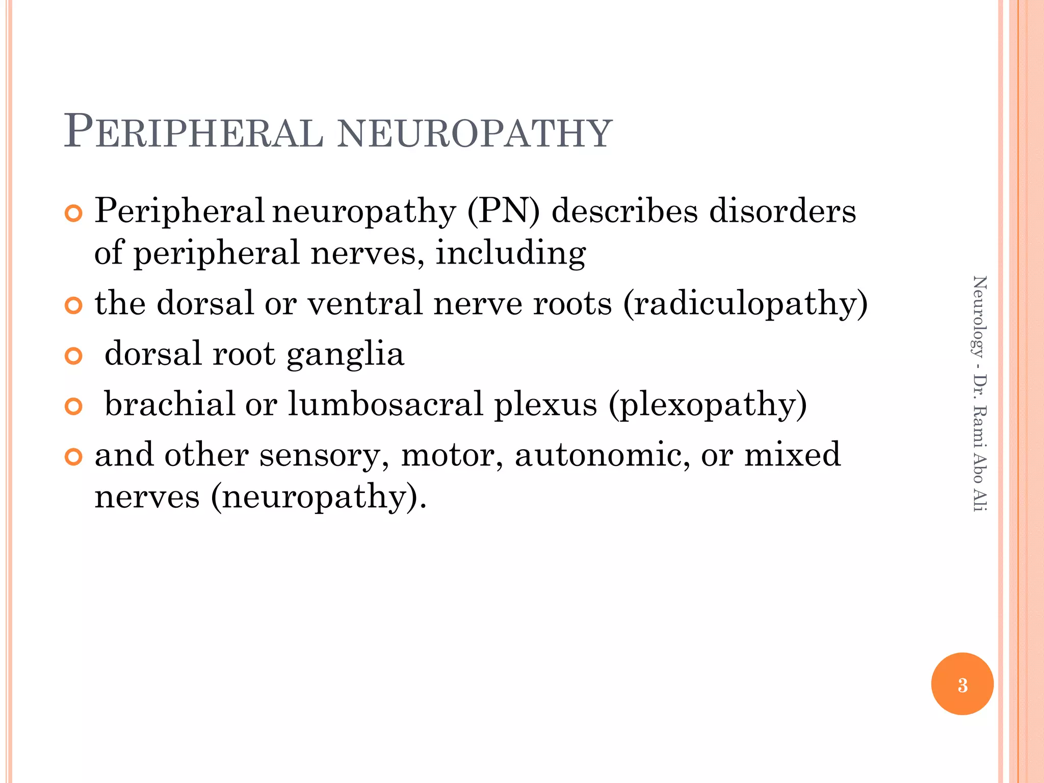 PERIPHERAL NEUROPATHY
 Peripheral neuropathy (PN) describes disorders
of peripheral nerves, including
 the dorsal or ventral nerve roots (radiculopathy)
 dorsal root ganglia
 brachial or lumbosacral plexus (plexopathy)
 and other sensory, motor, autonomic, or mixed
nerves (neuropathy).
3
Neurology
-
Dr.
Rami
Abo
Ali
 