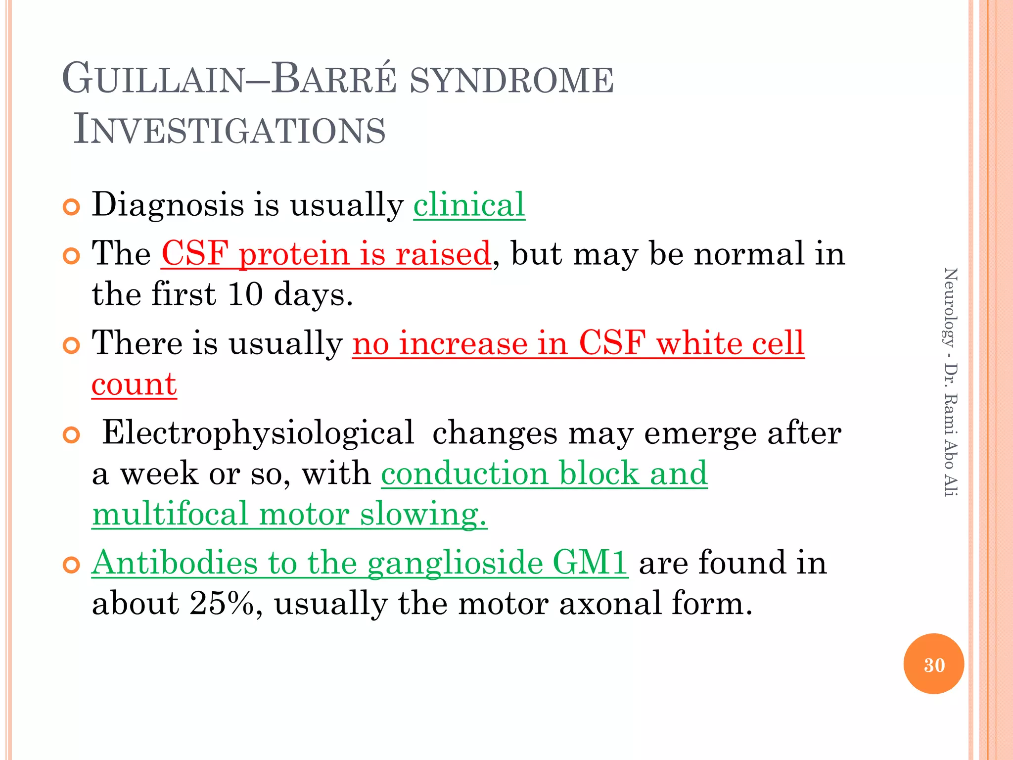 GUILLAIN–BARRÉ SYNDROME
INVESTIGATIONS
 Diagnosis is usually clinical
 The CSF protein is raised, but may be normal in
the first 10 days.
 There is usually no increase in CSF white cell
count
 Electrophysiological changes may emerge after
a week or so, with conduction block and
multifocal motor slowing.
 Antibodies to the ganglioside GM1 are found in
about 25%, usually the motor axonal form.
30
Neurology
-
Dr.
Rami
Abo
Ali
 
