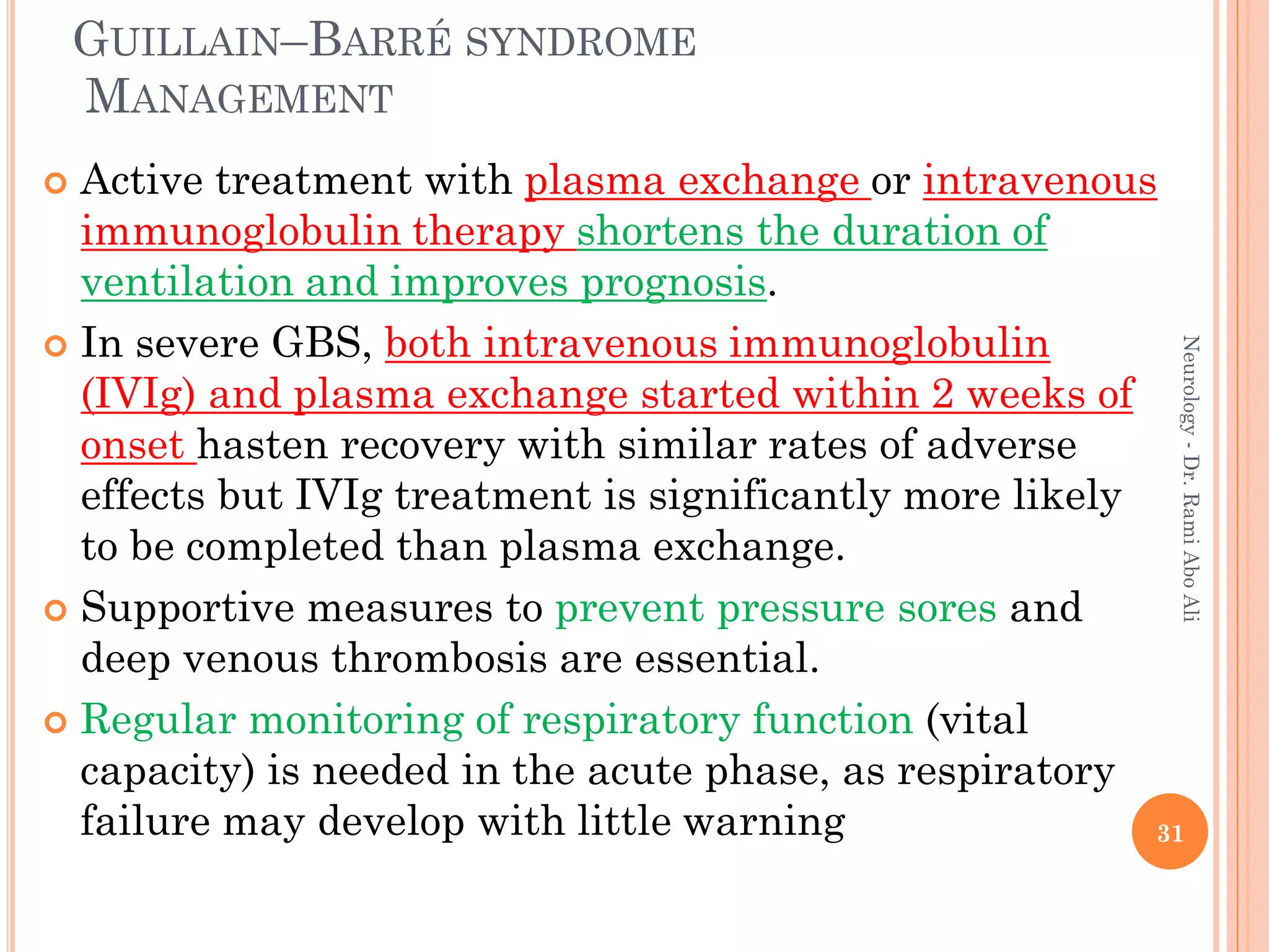 GUILLAIN–BARRÉ SYNDROME
MANAGEMENT
 Active treatment with plasma exchange or intravenous
immunoglobulin therapy shortens the duration of
ventilation and improves prognosis.
 In severe GBS, both intravenous immunoglobulin
(IVIg) and plasma exchange started within 2 weeks of
onset hasten recovery with similar rates of adverse
effects but IVIg treatment is significantly more likely
to be completed than plasma exchange.
 Supportive measures to prevent pressure sores and
deep venous thrombosis are essential.
 Regular monitoring of respiratory function (vital
capacity) is needed in the acute phase, as respiratory
failure may develop with little warning 31
Neurology
-
Dr.
Rami
Abo
Ali
 