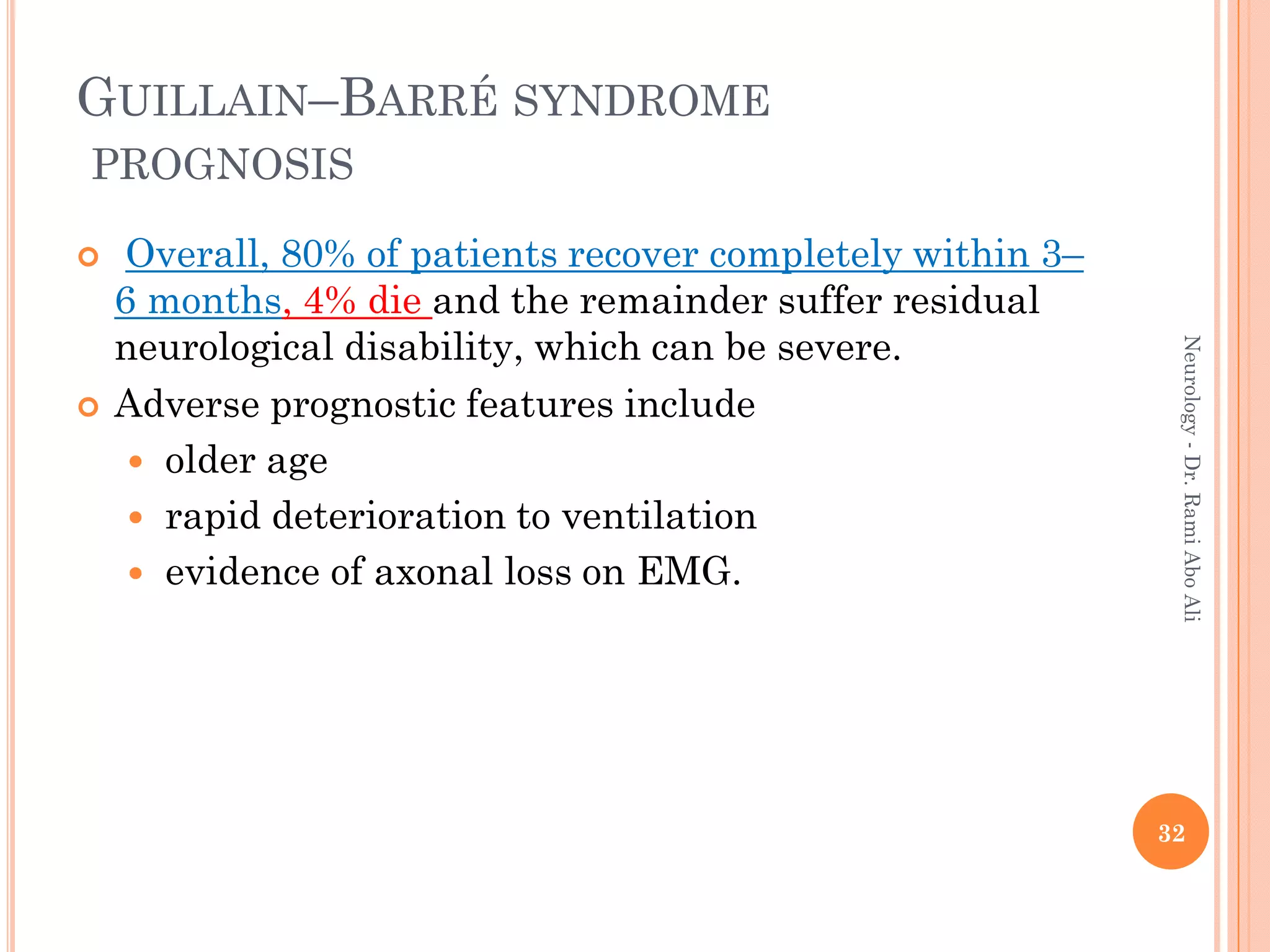  Overall, 80% of patients recover completely within 3–
6 months, 4% die and the remainder suffer residual
neurological disability, which can be severe.
 Adverse prognostic features include
 older age
 rapid deterioration to ventilation
 evidence of axonal loss on EMG.
32
Neurology
-
Dr.
Rami
Abo
Ali
GUILLAIN–BARRÉ SYNDROME
PROGNOSIS
 