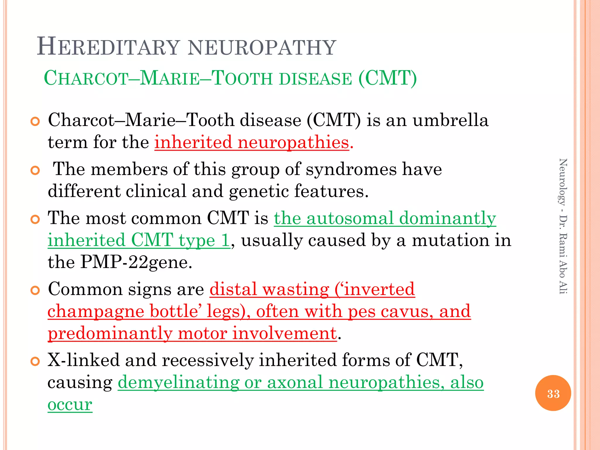 HEREDITARY NEUROPATHY
CHARCOT–MARIE–TOOTH DISEASE (CMT)
 Charcot–Marie–Tooth disease (CMT) is an umbrella
term for the inherited neuropathies.
 The members of this group of syndromes have
different clinical and genetic features.
 The most common CMT is the autosomal dominantly
inherited CMT type 1, usually caused by a mutation in
the PMP-22gene.
 Common signs are distal wasting (‘inverted
champagne bottle’ legs), often with pes cavus, and
predominantly motor involvement.
 X-linked and recessively inherited forms of CMT,
causing demyelinating or axonal neuropathies, also
occur
33
Neurology
-
Dr.
Rami
Abo
Ali
 