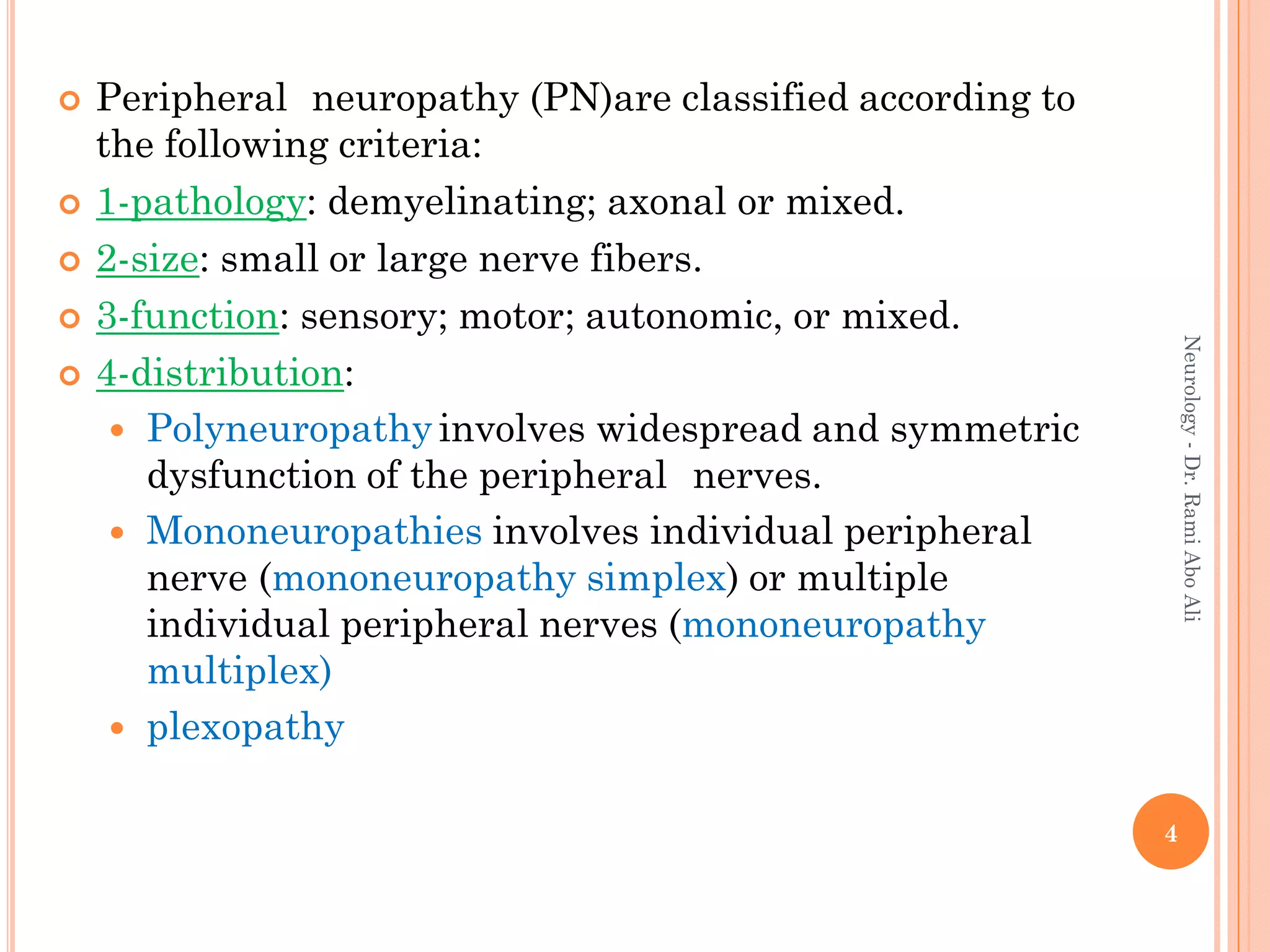  Peripheral neuropathy (PN)are classified according to
the following criteria:
 1-pathology: demyelinating; axonal or mixed.
 2-size: small or large nerve fibers.
 3-function: sensory; motor; autonomic, or mixed.
 4-distribution:
 Polyneuropathy involves widespread and symmetric
dysfunction of the peripheral nerves.
 Mononeuropathies involves individual peripheral
nerve (mononeuropathy simplex) or multiple
individual peripheral nerves (mononeuropathy
multiplex)
 plexopathy
4
Neurology
-
Dr.
Rami
Abo
Ali
 