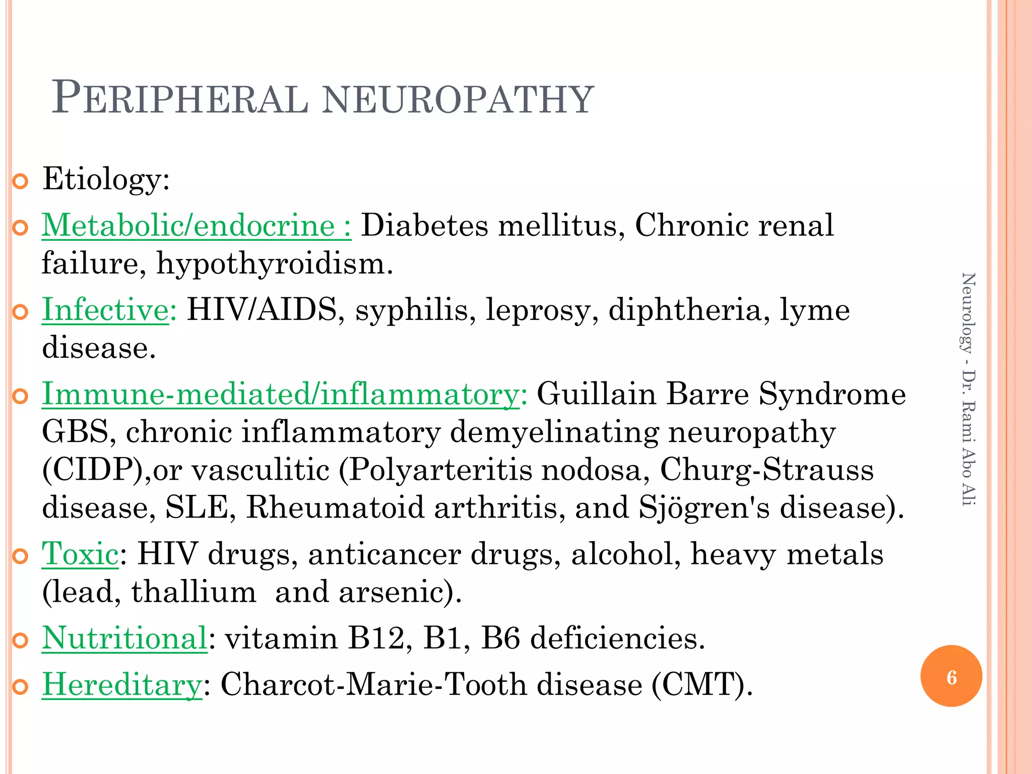 PERIPHERAL NEUROPATHY
 Etiology:
 Metabolic/endocrine : Diabetes mellitus, Chronic renal
failure, hypothyroidism.
 Infective: HIV/AIDS, syphilis, leprosy, diphtheria, lyme
disease.
 Immune-mediated/inflammatory: Guillain Barre Syndrome
GBS, chronic inflammatory demyelinating neuropathy
(CIDP),or vasculitic (Polyarteritis nodosa, Churg-Strauss
disease, SLE, Rheumatoid arthritis, and Sjögren's disease).
 Toxic: HIV drugs, anticancer drugs, alcohol, heavy metals
(lead, thallium and arsenic).
 Nutritional: vitamin B12, B1, B6 deficiencies.
 Hereditary: Charcot-Marie-Tooth disease (CMT). 6
Neurology
-
Dr.
Rami
Abo
Ali
 