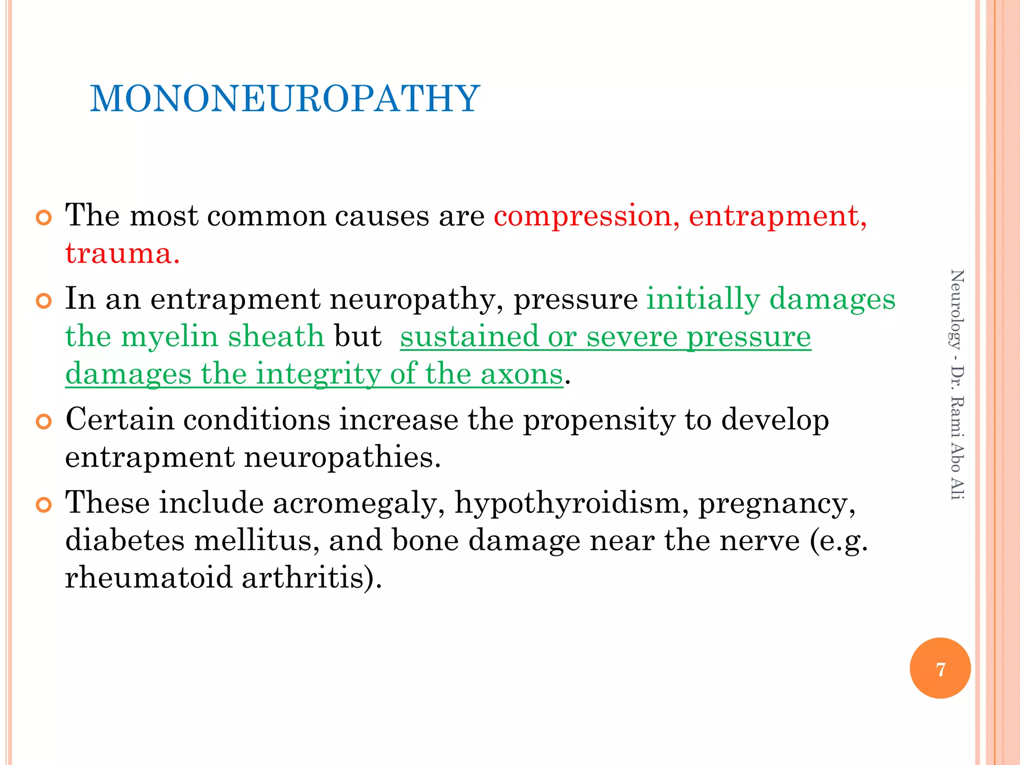 MONONEUROPATHY
 The most common causes are compression, entrapment,
trauma.
 In an entrapment neuropathy, pressure initially damages
the myelin sheath but sustained or severe pressure
damages the integrity of the axons.
 Certain conditions increase the propensity to develop
entrapment neuropathies.
 These include acromegaly, hypothyroidism, pregnancy,
diabetes mellitus, and bone damage near the nerve (e.g.
rheumatoid arthritis).
7
Neurology
-
Dr.
Rami
Abo
Ali
 