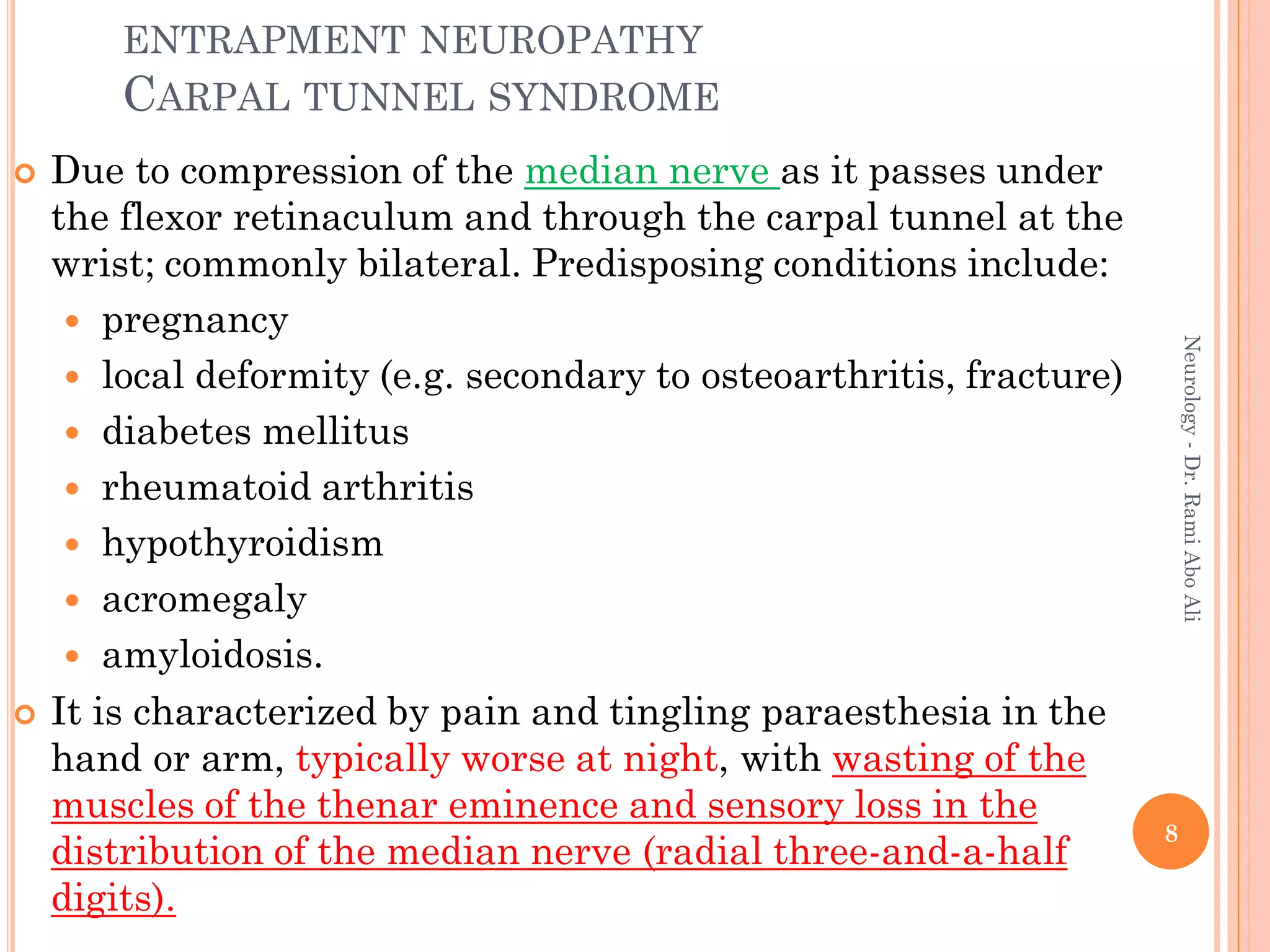 ENTRAPMENT NEUROPATHY
CARPAL TUNNEL SYNDROME
 Due to compression of the median nerve as it passes under
the flexor retinaculum and through the carpal tunnel at the
wrist; commonly bilateral. Predisposing conditions include:
 pregnancy
 local deformity (e.g. secondary to osteoarthritis, fracture)
 diabetes mellitus
 rheumatoid arthritis
 hypothyroidism
 acromegaly
 amyloidosis.
 It is characterized by pain and tingling paraesthesia in the
hand or arm, typically worse at night, with wasting of the
muscles of the thenar eminence and sensory loss in the
distribution of the median nerve (radial three-and-a-half
digits).
8
Neurology
-
Dr.
Rami
Abo
Ali
 