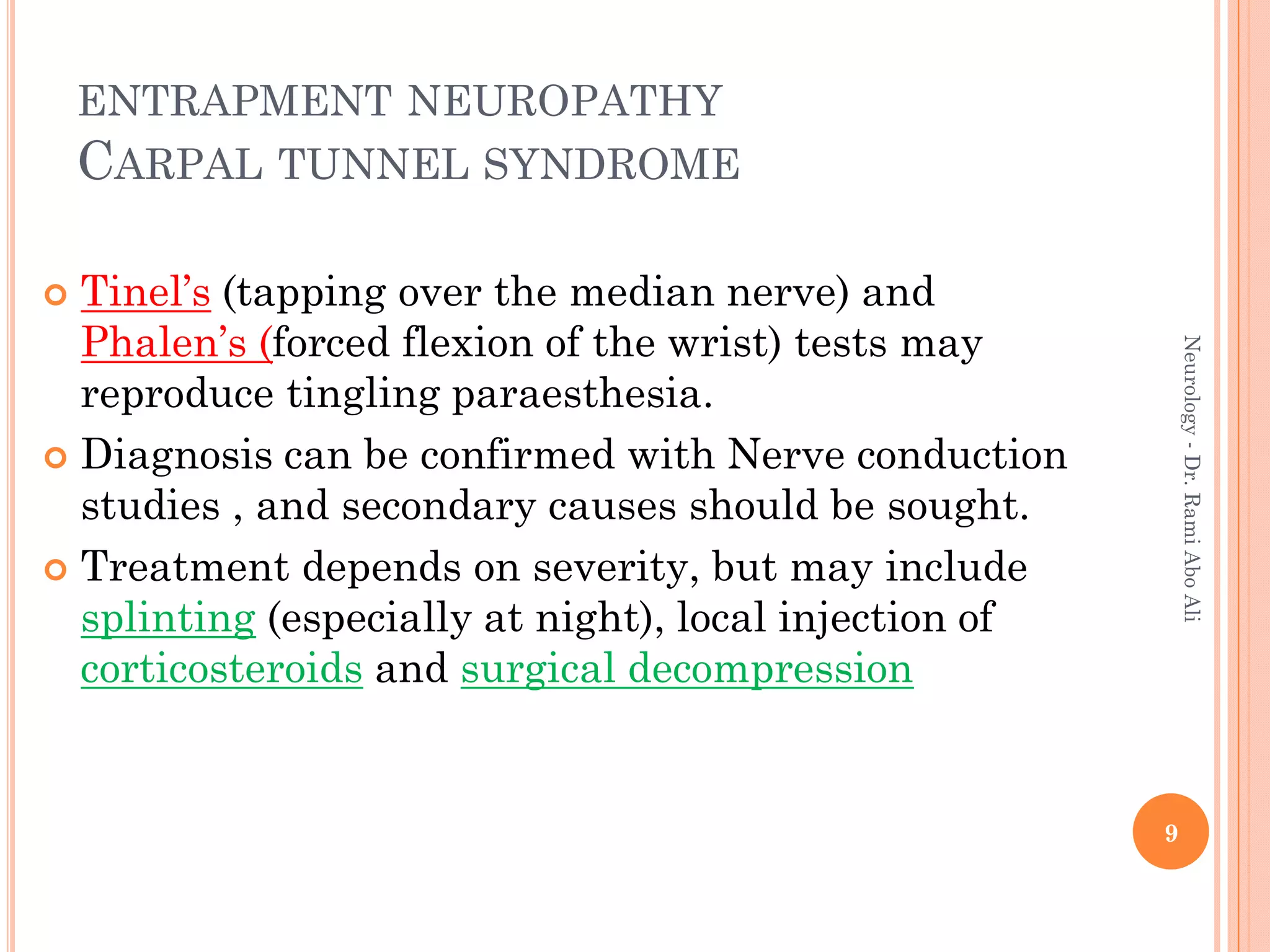  Tinel’s (tapping over the median nerve) and
Phalen’s (forced flexion of the wrist) tests may
reproduce tingling paraesthesia.
 Diagnosis can be confirmed with Nerve conduction
studies , and secondary causes should be sought.
 Treatment depends on severity, but may include
splinting (especially at night), local injection of
corticosteroids and surgical decompression
9
Neurology
-
Dr.
Rami
Abo
Ali
ENTRAPMENT NEUROPATHY
CARPAL TUNNEL SYNDROME
 