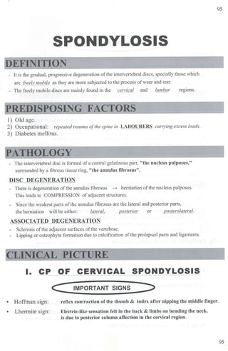 95
SPONDYLOSIS
DEFINITION
- It is the gradual, progressive degeneration of the intervertebral discs, specially those which
are freely mobile as they are more subjected to the process ofwear and tear.
The freely mobile discs are mainly found in the cervical and lumbar regions.
PREDISPOSING FACTORS
1) Old age.
2) Occupational: repeated trauma ofthe spine in LABOURERS cany ing excess loads.
3) Diabetes mellitus.
PATHOLOGY
- The intervertebral disc is formed ofa central gelatinous part, "the nucleus pulposus,"
smTounded by a fibrous tissue ring, "the annulus fibrosus".
DISC DEGENERATION
- There is degeneration of the annulus fibrosus - herniation ofthe nucleus pulposus.
This leads to COMPRESSION ofadjacent structures.
- Since the weakest parts ofthe annulus fibrosus are the lateral and posterior parts,
the herniation will be either: lateral, posterior or posterolateral.
ASSOCIATED DEGENERATION
- Sclerosis of the adjacent su1faces of the vertebrae.
- Lipping or osteophyte formation due to calcification of the prolapsed parts and ligaments.
CLINICAL PICTURE
I. CP OF CERVICAL SPONDYLOSIS
c
• Hoffman sign:
• Lhermite sign:
IMPORTANT SIGNS
reflex contraction of the thumb & index after nipping the middle finger.
Electric-like sensation felt in the back & limbs on bending the neck.
is due to posterior column affection in the cervical region.
95
 