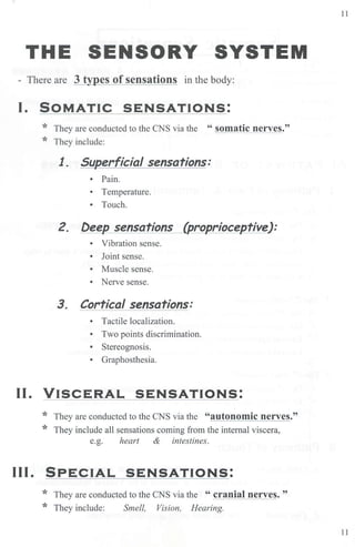 11
THE SENSORY SYSTEM
- There are 3 types of sensations in the body:
I. SOMATIC SENSATIONS:
* They are conducted to the CNS via the " somatic nerves."
* They include:
1. Superficial sensations:
• Pain.
• Temperature.
• Touch.
2. Deep sensations (proprioceptive):
• Vibration sense.
• Joint sense.
• Muscle sense.
• Nerve sense.
3. Cortical sensations:
• Tactile localization.
• Two points discrimjnation.
• Stereognosis.
• Graphosthesia.
II. VISCERAL SENSATIONS:
* They are conducted to the CNS via the "autonomic nerves."
* They include all sensations coming from the internal viscera,
e.g. heart & intestines.
Ill. SPECIAL SENSATIONS:
* They are conducted to the CNS via the " cranial nerves. "
* They include: Smell, Vision, Hearing.
11
 