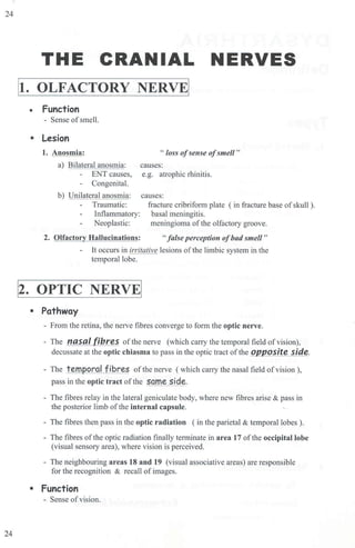 24
24
THE CRANIAL NERVES
It. OLFACTORY NERVE!
• Function
- Sense ofsmell.
• Lesion
1. Anosmia:
a) Bilateral anosmia:
ENT causes,
Congenital.
b) Unilateral anosmia:
Traumatic:
Inflammatory:
Neoplastic:
" loss ofsense ofsmell"
causes:
e.g. atrophic rhinitis.
causes:
fracture cribrifonn plate ( in fracture base ofskull ).
basal meningitis.
meningioma ofthe olfactory groove.
2. Olfactory Hallucinations: "f
alse perception ofbad smell "
It occurs in irritative lesions ofthe limbic system in the
temporal lobe.
1
2. OPTIC NERVE!
• Pathway
- From the retina, the nerve fibres converge to form the optic nerve.
- The nasal fibres of the nerve (which carry the temporal field of vision),
decussate at the optic chiasma to pass in the optic tract ofthe QJ2posite side.
- The tern oral fibres ofthe nerve ( which carry the nasal field ofvision),
pass in the optic tract of the same side.
- The fibres relay in the lateral geniculate body, where new fibres alise & pass in
the posterior limb ofthe internal capsule.
- The fibres then pass in the optic radiation ( in the parietal & temporal lobes).
- The fibres of the optic radiation finally terminate in area 17 of the occipital lobe
(visual sensory area), where vision is perceived.
- The neighbouring areas 18 and 19 (visual associative areas) are responsible
for the recognition & recall ofimages.
• Function
- Sense ofvision.
 
