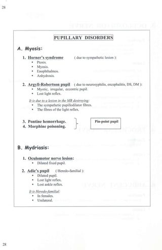 28
28
WUPILLARY DISORDERS!
A. Myosis:
1. Horner's syndrome ( due to sympathetic lesion ):
• Ptosis.
• Myosis.
• Enophthalmos.
• Anhydrosis.
2. Argyll-Robertson pupil ( due to neurosyphilis, encephalitis, DS, DM ):
• Myotic, irregular, eccentric pupil.
• Lost light reflex.
It is due to a lesion in the MB destroying:
• The sympathetic pupillodilator fibres.
• The fibres ofthe light reflex.
3. Pontine hemorrhage.
4. Morphine poisoning.
B. Mydriasis:
1. Oculomotor nerve lesion:
• Dilated fixed pupil.
}
2. Adie's pupil ( Heredo-familial ):
• Dilated pupil.
• Lost light reflex.
• Lost ankle reflex.
It is Heredo-familial:
• In females.
• Unilateral.
Pin-point pupiJ
 