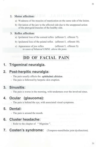 2. Motor affection:
a) Weakness ofthe muscles ofmastication on the same side ofthe lesion.
b) Deviation ofthe jaw to the affected side due to the unopposed action
ofthe pterygoid muscles ofthe healthy side.
3. Reflex affection:
a) Ipsilateral loss ofthe corneal reflex (afferent 5, efferent 7).
b) Ipsilateral loss ofthe palatal reflex (afferent 5, efferent 10).
c) Appearance ofjaw reflex (afferent 5, efferent 5):
in cases ofbilateral UMNL above the pons.
~D OF FACIAL PAIN[
1. Trigeminal neuralgia.
2. Post-herpitic neuralgia:
- The pain usually affects the o hthalmic division.
- The pain is followed by herpetic skin eruption.
3. Sinusitis:
- The pain is worse in the morning, with tenderness over the involved sinus.
4. Ocular (glaucoma):
- The pain is behind the eye, with associated visual symptoms.
5. Dental:
- The pain is around the mouth.
6. Cluster headache:
- Refer to the chapter of "Migraine".
7. Costen's syndrome: (Temporo-mandibular joint dysfunction).
31
31
 