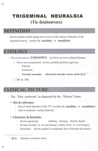 32
TRIGEMINAL NEURALGIA
(Tic douloureux)
EFINITION
- Severe attacks ofpain along one or more ofthe sensory branches ofthe
trigeminal nerve, usually the maxillar_ or mandibular.
ETIOLOGY
32
- The exact cause is UNKNOWN, but there are some related diseases:
o Nerve root compression (in the cerebello-pontine angle by):
- Tumour.
- Aneurysm.
- Vascular anomaly: Abnormal vascular course ofthe SCA.*
o DS & DM.
CLINICAL PICTURE
- The "Pain s ndrome" is dia nosed b the "Risto " alone:
• Site & reference:
- One or more branches of the TN (usually the maxilla or mandibular).
- Pain is unilateral (rarely bilateral).
• Character & duration:
- Severe agonizing: stabbing, burning, electric shocks.
- Several seconds to several minutes (rarely hours or even longer).
- Recurrent: but the patient is completely free in between the attacks.
* SCA: Superior cerebellar artery
 