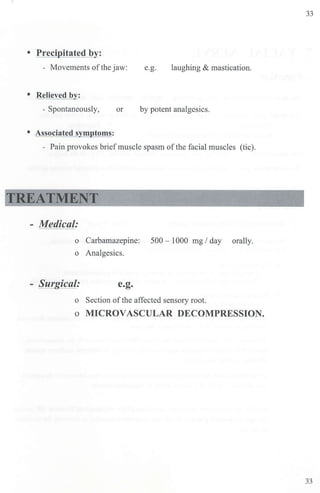 33
• Precipitated by:
- Movements ofthe jaw: e.g. laughing & mastication.
• Relieved by:
- Spontaneously, or by potent analgesics.
• Associated symptoms:
- Pain provokes briefmuscle spasm ofthe facial muscles (tic).
TREATMENT
- Medical:
o Carbamazepine: 500 - 1000 mg/ day orally.
o Analgesics.
- Surgical: e.g.
o Section ofthe affected sensory root.
o MICROVASCULAR DECOMPRESSION.
33
 