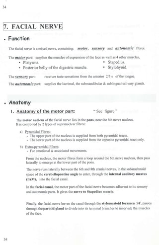 34
1
7. FACIAL NERVE!
• Function
The facial nerve is a mixed nerve, containing: motor, sensory_ and autonomic fibres.
The motor part: supplies the muscles ofexpression of the face as well as 4 other muscles,
• Platysma. • Stapedius.
• Posterior belly ofthe digastric muscle. • Stylohyoid.
The sensory part: receives taste sensations from the anterior 2/3 s of the tongue.
The autonomic part: supplies the lacrimal, the submandibular & sublingual saliva1y glands.
• Anatomy
34
1. Anatomy of the motor part: " See figure "
The motor nucleus of the facial nerve Lies in the pons, near the 6th nerve nucleus.
It is controlled by 2 types ofsupranuclear fibres:
a) Pyramidal Fibres:
- The upper part of the nucleus is supplied from both pyramidal tracts.
- The Lower part of the nucleus is supplied from the opposite pyramidal tract only.
b) Extra-pyramidal Fibres:
- For emotional & associated movements.
From the nucleus, the motor fibres form a loop around the 6th nerve nucleus, then pass
laterally to emerge at the lower part of the pons.
The nerve runs laterally between the 6th and 8th cranial nerves, in the subarachnoid
space of the cerebeUopontine angle to enter, through the internal auditory meatus
(1AM), into the facial canal.
In the facial canal, the motor part of the facial nerve becomes adherent to its senso1y
and autonomic parts. It gives the nerve to Stapedius muscle.
Finally, the facial nerve leaves the canal through the stylomastoid foramen SF, passes
through the parotid gland to divide into its terminal branches to innervate the muscles
of the face.
 