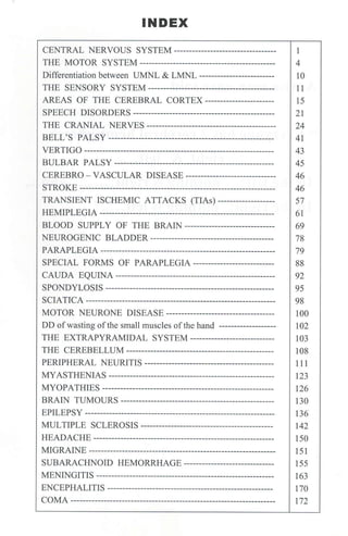 INDEX
CENTRAL NERVOUS SYSTEM----------------------------------
THE MOTOR SYSTEM---------------------------------------------
Differentiation between UMNL & LMNL -------------------------
THE SENSORY SYSTEM ------------------------------------------
AREAS OF THE CEREBRAL CORTEX-----------------------
SPEECH DISORDERS -----------------------------------------------
THE CRANIAL NERYES -------------------------------------------
BELL'S PALSY -------------------------------------------------------
VERTIGO---------------------------------------------------------------
BULBAR PALSY -----------------------------------------------------
CEREBRO - VASCULAR DISEASE ------------------------------
STROKE-----------------------------------------------------------------
TRANSIENT ISCHEMIC ATTACKS (TIAs) -------------------
HEMIPLEGIA ----------------------------------------------------------
BLOOD SUPPLY OF THE BRAIN------------------------------
NEUROGENIC BLADDER-----------------------------------------
PARAPLEGIA ----------------------------------------------------------
SPECIAL FORMS OF PARAPLEGIA ---------------------------
CAUDA EQUINA -----------------------------------------------------
SPONDYLOSIS--------------------------------------------------------
SCIATICA---------------------------------------------------------------
MOTOR NEURONE DISEASE------------------------------------
DD ofwasting ofthe small muscles ofthe hand -------------------
THE EXTRAPYRAMIDAL SYSTEM ----------------------------
THE CEREBELLUM-------------------------------------------------
PERIPHERAL NEURITIS -------------------------------------------
MYASTHENIAS -------------------------------------------------------
MYOPATHIES ---------------------------------------------------------
BRAIN TUMOURS---------------------------------------------------
EPILEPSY ---------------------------------------------------------------
MULTIPLE SCLEROSIS --------------------------------------------
HEADACHE ------------------------------------------------------------
MIGRAINE --------------------------------------------------------------
SUBARACHNOID HEMORRHAGE ------------------------------
MENINGITIS-----------------------------------------------------------
ENCEPHALITIS -------------------------------------------------------
COMA--------------------------------------------------------------------
1
4
10
11
15
21
24
41
43
45
46
46
57
61
69
78
79
88
92
95
98
100
102
103
108
111
123
126
130
136
142
150
151
155
163
170
172
 