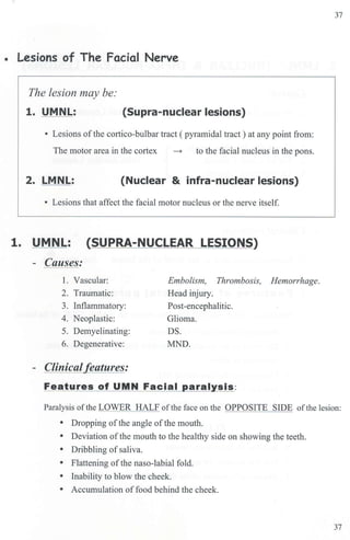• Lesions of The Facial Nerve
The lesion may be:
1. UMNL: (Supra-nuclear lesions)
• Lesions ofthe cortico-bulbar tract ( pyramidal tract ) at any point from:
The motor area in the cortex ~ to the facial nucleus in the pons.
2. LMNL: (Nuclear & infra-nuclear lesions)
• Lesions that affect the facial motor nucleus or the nerve itself.
1. UMNL: (SUPRA-NUCLEAR LESIONS)
- Causes:
1. Vascular:
2. Traumatic:
3. Inflammatmy:
4. Neoplastic:
5. Demyelinating:
6. Degenerative:
- Clinical/f!atures:
Embolism, Thrombosis, Hemorrhage.
Head injury.
Post-encephalitic.
Glioma.
DS.
MND.
Features of UMN Facial paralysis:
37
Paralysis ofthe LOWER HALF ofthe face on the OPPOSITE SIDE ofthe lesion:
• Dropping ofthe angle ofthe mouth.
• Deviation of the mouth to the healthy side on showing the teeth.
• Dribbling ofsaliva.
• Flattening ofthe naso-labial fold.
• Inability to blow the cheek.
• Accumulation of food behind the cheek.
37
 