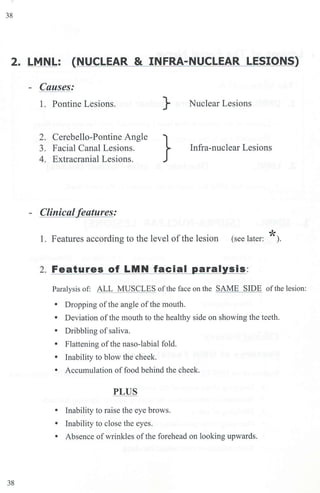 38
2. LMNL: {NUCLEAR & INFRA-NUCLEAR LESIONS)
- Causes:
1. Pontine Lesions. } Nuclear Lesions
2. Cerebello-Pontine Angle
3. Facial Canal Lesions.
4. Extracranial Lesions.
} Infra-nuclear Lesions
- Clinical features:
1. Features according to the level of the lesion *
(see later: ).
2. Features of LMN facial paralysis:
Paralysis of: ALL MUSCLES ofthe face on the SAME SIDE oftbe lesion:
• Dropping ofthe angle ofthe mouth.
• Deviation ofthe mouth to the healthy side on showing the teeth.
• Dribbling of saliva.
• Flattening ofthe naso-labial fold.
• Inability to blow the cheek.
• Accumulation of food behind the cheek.
PLUS
• Inability to raise the eye brows.
• Inability to close the eyes.
• Absence ofwrinkles ofthe forehead on looking upwards.
38
 