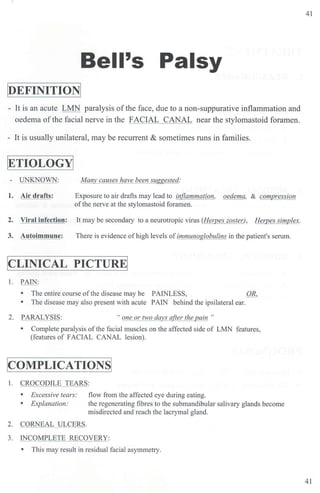 Bell's Palsy
toEFINITIONI
- It is an acute LMN paralysis ofthe face, due to a non-suppurative inflammation and
oedema ofthe facial nerve in the FACIAL CANAL near the stylomastoid foramen.
- It is usually unilateral, may be recurrent & sometimes runs in families.
[ETIOLOGY]
- UNKNOWN:
1. Air drafts:
Many causes have been suggested:
Exposure to air drafts may lead to inflammation, oedema, & compression
ofthe nerve at the stylomastoid foramen.
2. Viral infection: It may be secondary to a neurotropic vims (Herpes zoster), Herpes simplex.
3. Autoimmune: There is evidence ofhigh levels ofimmunoglobulins in the patient's serum.
!CLINICAL PICTURE!
l. PAIN:
• The entire course ofthe disease may be PAINLESS, OR,
• The disease may also present with acute PAIN behind the ipsilateral ear.
2. PARALYSIS: "one or two days a(ter the pain "
• Complete paralysis of the facial muscles on the affected side of LMN features,
(features of FACIAL CANAL lesion).
I
COMPLICATIONSI
I. CROCODILE TEARS:
• Excessive tears:
• Explanation:
2. CORNEAL ULCERS.
flow from the affected eye during eating.
the regenerating fibres to the submandibular salivary glands become
misdirected and reach the lacrymal gland.
3. INCOMPLETE RECOVERY:
• Tbi.s may result in residual facial asymmetry.
41
41
 