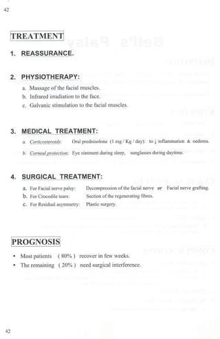 42
ITREATMENTI
1. REASSURANCE.
2. PHYSIOTHERAPY:
a. Massage of the facial muscles.
b. Infrared inadiation to the face.
c. Galvanic stimulation to the facial muscles.
3. MEDICAL TREATMENT:
a. Corticosteroids: Oral prednisolone (1 mg / Kg / day): to ! inflammation & oedema.
b. Corneal protection: Eye ointment during sleep, sunglasses during daytime.
4. SURGICAL TREATMENT:
a. For Facial nerve palsy: Decompression of the facial nerve or Facial nerve grafting.
b. For Crocodile tears: Section of the regenerating fibres.
C. For Residual asymmetry: Plastic surgery.
IPROGNOSISI
• Most patients ( 80% ) recover in few weeks.
• The remaining ( 20%) need surgical interference.
42
 