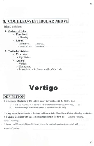I
s. cocHLEO-VESTIBULAR NERVEI
It has 2 divisions:
1. Cochlear division:
• Function:
- Hearing.
• Lesion:
- Irritative: Tinnitus.
- Destructive: Deafness.
2. Vestibular division:
• Function:
- Equilibrium.
• Lesion:
- Vertigo.
- Nystagmus.
- Incoordination in the same side ofthe body.
Vertigo
PEFINITIONI
- It is the sense of rotation of the body in steady surroundings or the reverse i.e.:
o The body may be felt to rotate or fall while the surroundings are steady, or
o The surroundings themselves appear to rotate around the body.
43
It is aggravated by movements of the head and it persists in all positions: Sitting, S tanding or Supine.
- It is usually associated with autonomic manifestations in the form of:
pallor, sweating.
Nausea, vomiting,
- It sbould be differentiated from dizziness, where the unsteadiness is not associated with
a sense ofrotation.
43
 