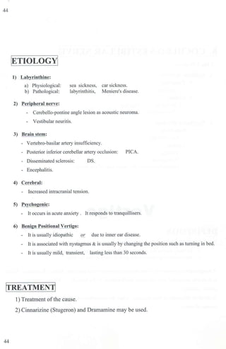 44
[ETIOLOGjj
1) Labvrintbioe:
a) Physiological:
b) Pathological:
2) Peri heral nerve:
sea sickness, car sickness.
labyrintbitis, Meniere's disease.
- Cerebello-pontine angle lesion as acoustic neuroma.
- Vestibular neuritis.
3) Brain stem:
- Vertebra-basilar artery insufficiency.
- Posterior inferior cerebellar artery occlusion: PICA.
- Disseminated sclerosis: OS.
- Encephalitis.
4) Cerebral:
- Increased intracranjaJ tension.
5) Psychogenic:
- It occurs in acute anxiety . It responds to tranquillisers.
6) Benign Positional Vertigo:
- It is usually idiopathic or due to inner ear disease.
- It is associated with nystagmus & is usually by changing the position such as turning in bed.
- [t is usually mild, transient, lasting less than 30 seconds.
ITREATMENjj
1) Treatment ofthe cause.
2) Cinnarizine (Stugeron) and Dramamine may be used.
44
 