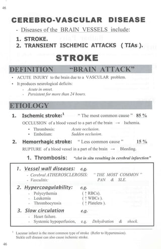 46
46
CEREBRO-VASCULAR DISEASE
- Diseases ofthe BRAIN VESSELS include:
1. STROKE.
2. TRANSIENT ISCHEMIC ATTACKS ( TIAs ).
STROKE
"BRAIN ATTACK"
• ACUTE INJURY to the brain due to a VASCULAR problem.
• It produces neurological deficits:
- Acute in onset.
- Persistentfor more than 24 hours.
ETIOLOGY
1. Ischemic stroke:1
" The most common cause " 85 %
OCCLUSION ofa blood vessel to a part ofthe brain ~ Ischemia.
• Thrombosis:
• Embolism:
Acute occlusion.
Sudden occlusion.
2. Hemorrhagic stroke: "Less common cause " 15%
RUPTURE of a blood vessel in a part of the brain ~ Bleeding.
1. Thrombosis: "clot in situ resulting in cerebral infarction"
1. Vessel wall diseases: ~-
- Cerebral ATHEROSCLEROSIS: "THE MOST COMMON"
- Vasculitis: PAN & SLE.
2. H'i/l_ercoaaulability_: e.g.
- Polycythemia ( i RBCs).
- Leukemia ( i WBCs ).
- Thrombocytosis ( j Platelets ).
3. Slow circulation e.g.
- Heart failure.
- Systemic hypoperfusion, e.g. Dehydration & shock.
1
Lacunar infarct is the most common type ofstroke (Refer to Hypertension).
Sickle cell disease can also cause ischemic stroke.
 