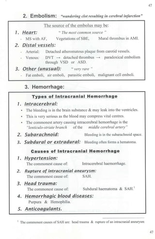 2. EmboliSm: "wandering clot resulting in cerebral infarction"
1. Heart:
The source ofthe embolus may be:
" The most common source "
- MS with AF, Vegetations of SBE, Mural thrombus in AMI.
2. Distal vessels:
- Arterial: Detached atheromatous plaque from carotid vessels.
- Venous: DVT ~ detached thrombus ~ paradoxical embolism
through VSD or ASD.
3. Other (unusual): " very rare "
- Fat emboli, air emboli, parasitic emboli, malignant cell emboli.
3. Hemorrhage:
Types of lntracranial Hemorrhage
1. lntracerebral:
• The bleeding is in the brain substance & may leak into the ventricles.
• This is very serious as the blood may compress vital centres.
• The commonest artery causing intracerebral hemorrhage is the
"lenticulo-striate branch ofthe middle cerebral artery"
2. Subarachnoid: Bleeding is in the subarachnoid space.
3. Subdural or extradural: Bleeding often forms a hematoma.
Causes of lntracranial Hemorrha e
1. Hypertension:
The commonest cause of: Intracerebral haemorrhage.
2. Rupture of intracranial aneurysm:
The commonest cause of: SAH.
3. Head trauma:
The commonest cause of: Subdural haematoma & SAH.
1
4. Hemorrhagic blood diseases:
Purpura & Hemophilia.
5. Anticoagulants.
1
The commonest causes of SAH are: head trauma & ruptw-e ofan intracranial aneurysm
47
47
 