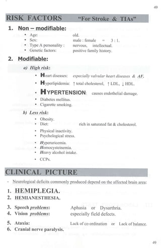 1. Non - modifiable:
• Age:
• Sex:
• Type A personality:
• Genetic factors:
2. Modifiable:
a) High risk:
"For Stroke & TIAs"
old.
male: female = 3: 1.
nervous, intellectual.
positive family history.
• Hea1t diseases: especially valvular heart diseases & AF.
• Hyperlipidemia: j total cholesterol, j LDL, t HDL.
• HYPERTENSION: causes endothelial damage.
• Diabetes mellitus.
• Cigarette smoking.
b) Less risk:
• Obesity.
• Diet: rich in saturated fat & cholesterol.
• Physical inactivity.
• Psychological stress.
• Hyperuricemia.
• Homocysteinemia.
• Heavy alcohol intake.
• CCPs.
CLINICAL PICTURE
- Neurological deficits commonly roduced de end on the affected brain area:
1. HEMIPLEGIA.
2. HEMIANESTHESIA.
3. Speechproblems:
4. Vision problems_:
5. Ataxia:
6. Cranial nerve paralysis.
Aphasia or Dysarthria.
especially field defects.
Lack ofco-ordination or Lack of balance.
49
49
 