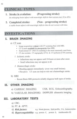 50
CLINICAL TYPES
1. Stroke in evolution: (Progressing stroke)
An enlarging brain infarct with neurologic deficits that worsen over 24 to 48 h.
2. Completed stroke: (Non - progressing stroke)
A stable brain infarct with neurologic deficits that do not worsen with time.
INVESTIGATIONS
~-~------------------'
I. BRAIN IMAGING
a) CT scan
• Image acquisition is faster with CT scanning than with MRI.
• CT is more available i11 emergencies than MRI.
• NonContrast CT (NCCT) scanning is the most commonly used form.
• CT also includes: CT angiography (CTA) & CT perfusion (CTP) scanning.
1. lschemic stroke:
• Infarctions may not appear until 24 hours or more after onset.
• Small infarctions may not appear at all.
2. Hemmorrhagic stroke:
•Bleeding appears immediately (even very small lesions).
• Therefore: CT scan can help to rule out a hemorrhagic stroke.
b) MRI
- Recent Brain MRI protocols reliably diagnose both types of stroke.
II. OTHER IMAGING
a) CARDIAC IMAGING: CXR, ECG, Echocardiography.
b) VASCULAR IMAGINMG: DOPPLER ultrasonic imaging.
III. LABORATORY TESTS
a) CBC.
b) PT & APTT.
C) Risk factors: e.g. blood glucose, lipid profile, UA, homocysteine.
d) !Jypercoagulability: e.g. protein C, protein S, Antithrombin III.
50
 