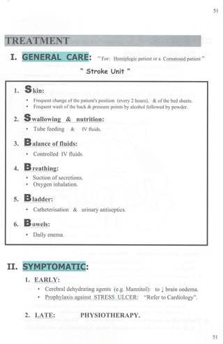 TREATMENT
I■ GENERAL CA~E: "For: Hemiplegic patient or a Comatosed patient"
" Stroke Unit "
1. Skin:
• Frequent change of the patient's position (every 2 hours), & ofthe bed sheets.
• Frequent wash of the back & pressure points by alcohol followed by powder.
2. Swallowin & nutrition:
• Tube feeding & IV fluids.
3. Balance of fluids:
• Controlled IV fluids.
4. Breathing:
• Suction of secretions.
• Oxygen inhalation.
5. Bladder:
• Catheterisation & urinary antiseptics.
6. Bowels:
• Daily enema.
II. SYMPTO~ATIC:
1. EARLY:
• Cerebral dehydrating agents (e.g. Mannitol): to l brain oedema.
• Prophylaxis against STRESS ULCER: "Refer to Cardiology".
2. LATE: PHYSIOTHERAPY.
51
51
 